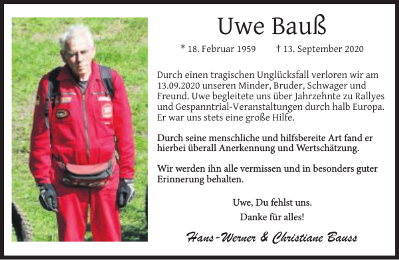 <p>Uwe Bauß</p><p>* 18. Februar 1959</p><p>† 13. September 2020</p><p>Durch einen tragischen Unglücksfall verloren wir am<br />13.09.2020 unseren Minder, Bruder, Schwager und<br />Freund. Uwe begleitete uns über Jahrzehnte zu Rallyes<br />und Gespanntrial-Veranstaltungen durch halb Europa.<br />Er war uns stets eine große Hilfe.<br />Durch seine menschliche und hilfsbereite Art fand er<br />hierbei überall Anerkennung und Wertschätzung.<br />Wir werden ihn alle vermissen und in besonders guter<br />Erinnerung behalten.<br />Uwe, Du fehlst uns.<br />Danke für alles!</p><p>Hans-Werner &amp; Christiane Bauss</p>