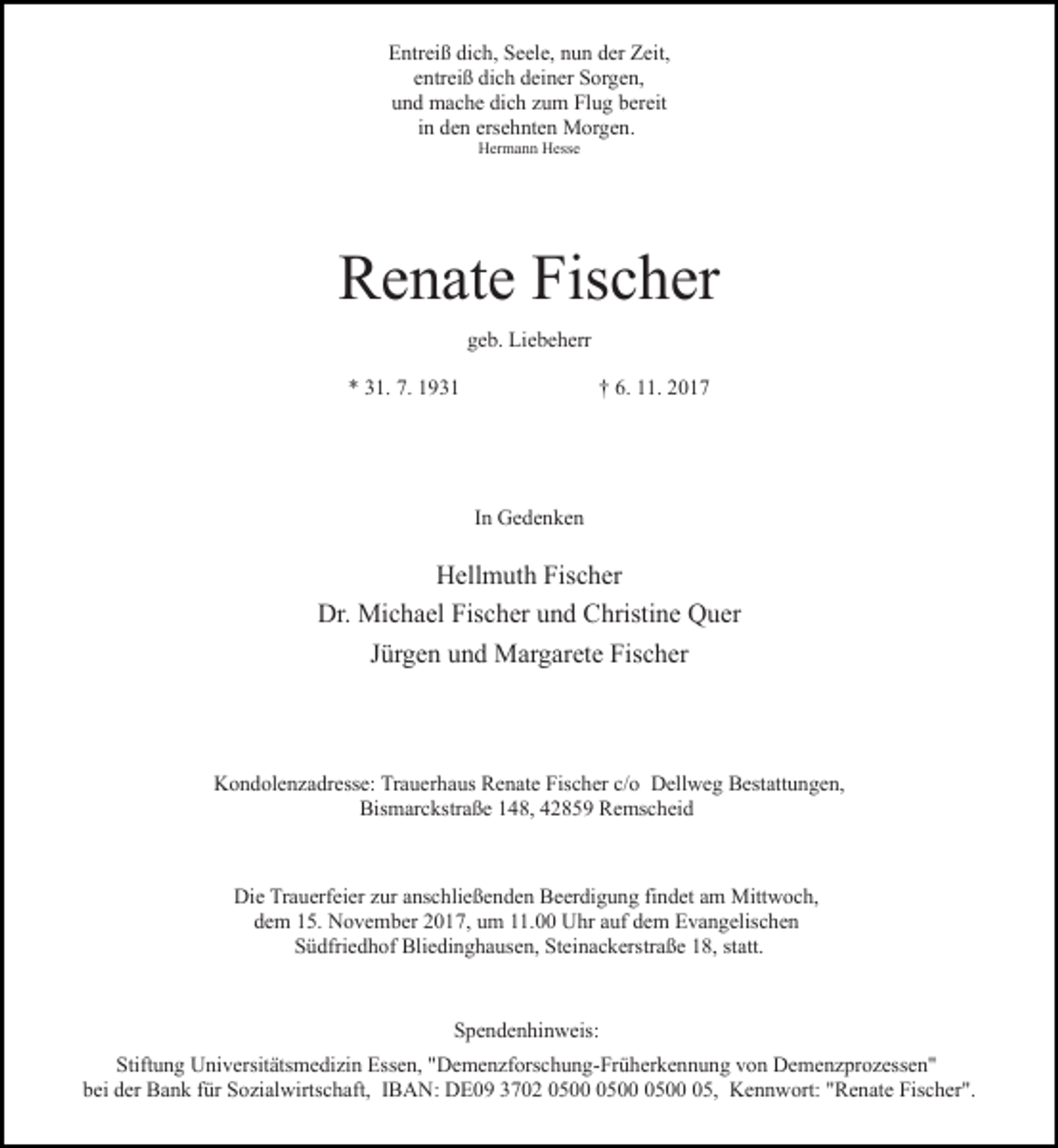 <p>Entreiß dich, Seele, nun der Zeit,<br />entreiß dich deiner Sorgen,<br />und mache dich zum Flug bereit<br />in den ersehnten Morgen.<br />Hermann Hesse</p><p>Renate Fischer<br />geb. Liebeherr<br />* 31. 7. 1931</p><p>† 6. 11. 2017</p><p>In Gedenken</p><p>Hellmuth Fischer<br />Dr. Michael Fischer und Christine Quer<br />Jürgen und Margarete Fischer</p><p>Kondolenzadresse: Trauerhaus Renate Fischer c/o Dellweg Bestattungen,<br />Bismarckstraße 148, 42859 Remscheid</p><p>Die Trauerfeier zur anschließenden Beerdigung findet am Mittwoch,<br />dem 15. November 2017, um 11.00 Uhr auf dem Evangelischen<br />Südfriedhof Bliedinghausen, Steinackerstraße 18, statt.</p><p>Spendenhinweis:<br />Stiftung Universitätsmedizin Essen, "Demenzforschung-Früherkennung von Demenzprozessen"<br />bei der Bank für Sozialwirtschaft, IBAN: DE09 3702 05, Kennwort: "Renate Fischer".</p>