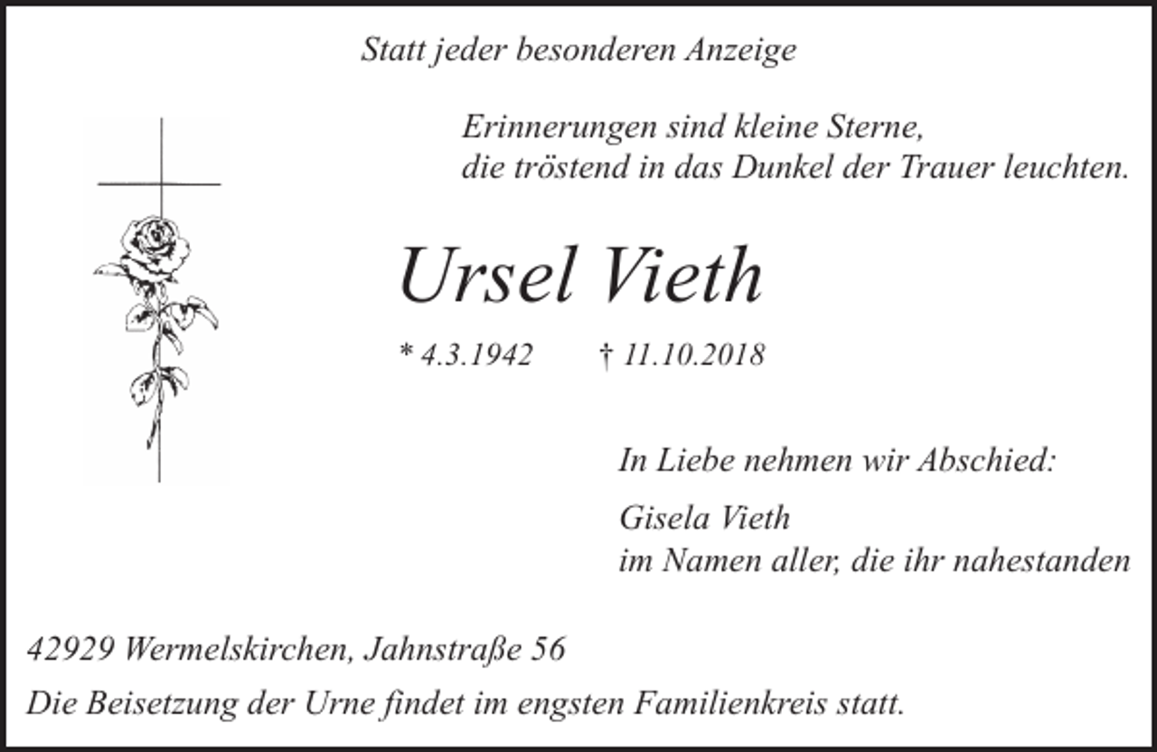 <p>Statt jeder besonderen Anzeige<br />Erinnerungen sind kleine Sterne,<br />die tröstend in das Dunkel der Trauer leuchten.</p><p>Ursel Vieth<br />* 4.3.1942</p><p>† 11.10.2018</p><p>In Liebe nehmen wir Abschied:<br />Gisela Vieth<br />im Namen aller, die ihr nahestanden<br />42929 Wermelskirchen, Jahnstraße 56<br />Die Beisetzung der Urne findet im engsten Familienkreis statt.</p>