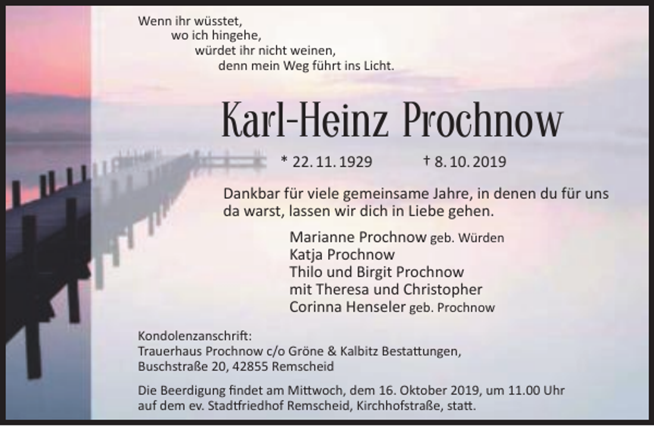<p>Wenn ihr wüsstet,<br />wo ich hingehe,<br />würdet ihr nicht weinen,<br />denn mein Weg führt ins Licht.</p><p>Karl-Heinz Prochnow<br />* 22. 11. 1929</p><p>† 8. 10. 2019</p><p>Dankbar für viele gemeinsame Jahre, in denen du für uns<br />da warst, lassen wir dich in Liebe gehen.<br />Marianne Prochnow geb. Würden<br />Katja Prochnow<br />Thilo und Birgit Prochnow<br />mit Theresa und Christopher<br />Corinna Henseler geb. Prochnow<br />Kondolenzanschrift:<br />Trauerhaus Prochnow c/o Gröne &amp; Kalbitz Bestattungen,<br />Buschstraße 20, 42855 Remscheid<br />Die Beerdigung ﬁndet am Mittwoch, dem 16. Oktober 2019, um 11.00 Uhr<br />auf dem ev. Stadtfriedhof Remscheid, Kirchhofstraße, statt.</p>