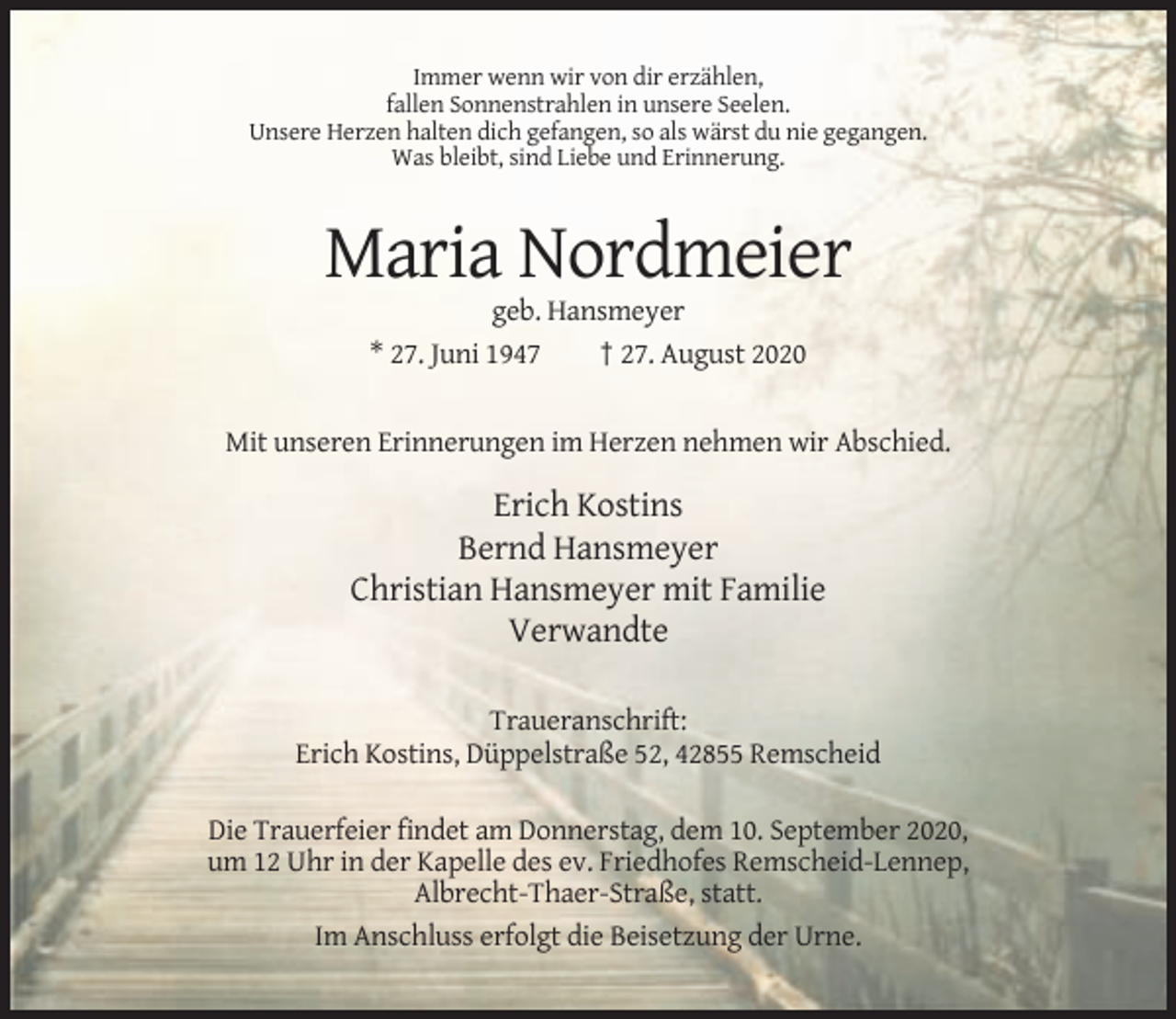 <p>Immer wenn wir von dir erzählen,<br />fallen Sonnenstrahlen in unsere Seelen.<br />Unsere Herzen halten dich gefangen, so als wärst du nie gegangen.<br />Was bleibt, sind Liebe und Erinnerung.</p><p>Maria Nordmeier<br />geb. Hansmeyer<br />* 27. Juni 1947<br />† 27. August 2020</p><p>Mit unseren Erinnerungen im Herzen nehmen wir Abschied.</p><p>Erich Kostins<br />Bernd Hansmeyer<br />Christian Hansmeyer mit Familie<br />Verwandte<br />Traueranschrift:<br />Erich Kostins, Düppelstraße 52, 42855 Remscheid<br />Die Trauerfeier findet am Donnerstag, dem 10. September 2020,<br />um 12 Uhr in der Kapelle des ev. Friedhofes Remscheid-Lennep,<br />Albrecht-Thaer-Straße, statt.<br />Im Anschluss erfolgt die Beisetzung der Urne.</p>