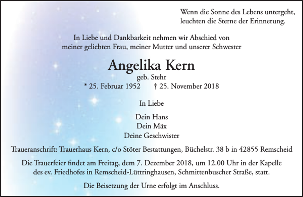 <p>Wenn die Sonne des Lebens untergeht,<br />leuchten die Sterne der Erinnerung.<br />In Liebe und Dankbarkeit nehmen wir Abschied von<br />meiner geliebten Frau, meiner Mutter und unserer Schwester</p><p>Angelika Kern</p><p>geb. Stehr<br />* 25. Februar 1952<br />† 25. November 2018<br />In Liebe<br />Dein Hans<br />Dein Mäx<br />Deine Geschwister<br />Traueranschrift: Trauerhaus Kern, c/o Stöter Bestattungen, Büchelstr. 38 b in 42855 Remscheid<br />Die Trauerfeier ﬁndet am Freitag, dem 7. Dezember 2018, um 12.00 Uhr in der Kapelle<br />des ev. Friedhofes in Remscheid-Lüttringhausen, Schmittenbuscher Straße, statt.<br />Die Beisetzung der Urne erfolgt im Anschluss.</p>