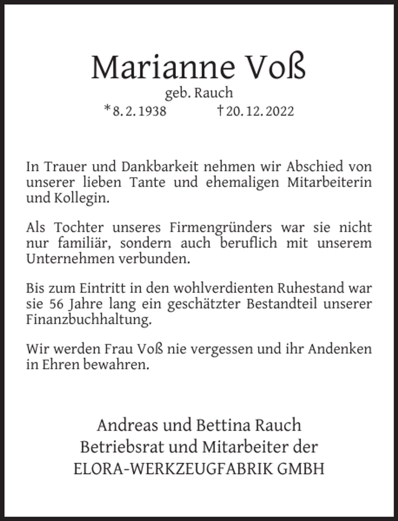 <p>Marianne Voß<br />geb. Rauch<br />* 8. 2. 1938<br />† 20. 12. 2022</p><p>In Trauer und Dankbarkeit nehmen wir Abschied von<br />unserer lieben Tante und ehemaligen Mitarbeiterin<br />und Kollegin.<br />Als Tochter unseres Firmengründers war sie nicht<br />nur familiär, sondern auch beruﬂich mit unserem<br />Unternehmen verbunden.<br />Bis zum Eintritt in den wohlverdienten Ruhestand war<br />sie 56 Jahre lang ein geschätzter Bestandteil unserer<br />Finanzbuchhaltung.<br />Wir werden Frau Voß nie vergessen und ihr Andenken<br />in Ehren bewahren.</p><p>Andreas und Bettina Rauch<br />Betriebsrat und Mitarbeiter der<br />ELORA-WERKZEUGFABRIK GMBH</p>