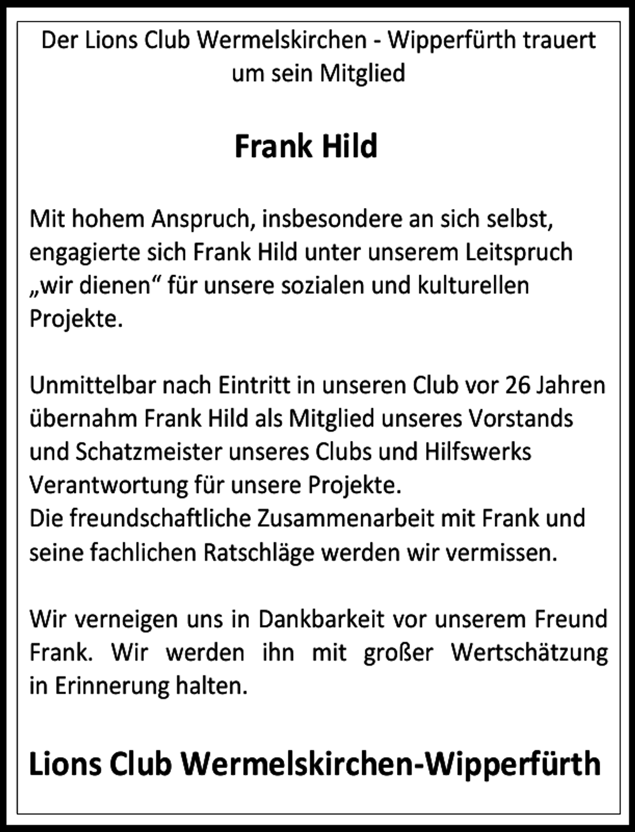 <p>Der Lions Club Wermelskirchen - Wipperfürth trauert<br />um sein Mitglied</p><p>Frank Hild</p><p>……………………………. ……………<br />Mit hohem Anspruch, insbesondere an sich selbst,<br />engagierte sich Frank Hild unter unserem Leitspruch<br />„wir dienen“ für unsere sozialen und kulturellen<br />Projekte.<br />Unmittelbar nach Eintritt in unseren Club vor 26 Jahren<br />übernahm Frank Hild als Mitglied unseres Vorstands<br />und Schatzmeister unseres Clubs und Hilfswerks<br />Verantwortung für unsere Projekte.<br />Die freundschaftliche Zusammenarbeit mit Frank und<br />seine fachlichen Ratschläge werden wir vermissen.<br />Wir verneigen uns in Dankbarkeit vor unserem Freund<br />Frank. Wir werden ihn mit großer Wertschätzung<br />in Erinnerung halten.</p><p>Lions Club Wermelskirchen-Wipperfürth</p>