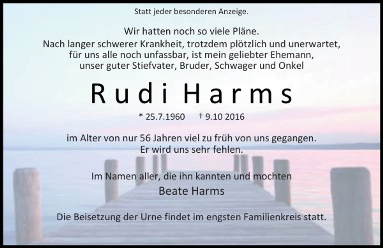 <p>Statt jeder besonderen Anzeige.</p><p>Wir hatten noch so viele Pläne.<br />Nach langer schwerer Krankheit, trotzdem plötzlich und unerwartet,<br />für uns alle noch unfassbar, ist mein geliebter Ehemann,<br />unser guter Stiefvater, Bruder, Schwager und Onkel</p><p>Rudi Harms<br />* 25.7.1960</p><p>† 9.10 2016</p><p>im Alter von nur 56 Jahren viel zu früh von uns gegangen.<br />Er wird uns sehr fehlen.<br />Im Namen aller, die ihn kannten und mochten</p><p>Beate Harms</p><p>Die Beisetzung der Urne findet im engsten Familienkreis statt.</p>