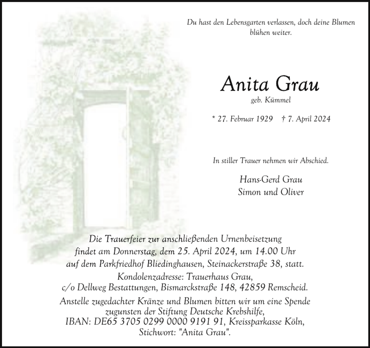 <p>Du hast den Lebensgarten verlassen, doch deine Blumen<br />D<br />blühen weiter.</p><p>geb. Kümmel<br />* 27. Februar 1929</p><p>† 7. April 2024</p><p>In stiller Trauer nehmen wir Abschied.</p><p>Hans-Gerd Grau<br />Simon und Oliver</p><p>Die Trauerfeier zur anschließßenden Urnenbeisetzung<br />findet am Donnerstag, dem 25. April 2024, um 14.00 Uhr<br />auf dem Parkfriedhof Bliedinghau<br />Bliedinghausen, Steinackerstraße 38, statt.<br />Kondolenzadresse: Trauerhaus Grau,<br />c/o Dellweg Bestattungen, Bismarckstraße 148, 42859 Remscheid.<br />Anstelle zugedachter Kränze und Blumen bitten wir um eine Spende<br />zugunsten der Stiftung Deutsche Krebshilfe,<br />IBAN: DE65 3705 0299 0000 91, Kreissparkasse Köln,<br />Stichwort: "Anita Grau".</p>