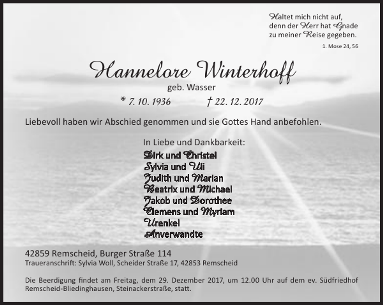 <p>Haltet mich nicht auf,<br />denn der H err hat Gnade<br />zu meiner Reise gegeben.<br />1. Mose 24, 56</p><p>Hannelore Winterhoff<br />geb. Wasser</p><p>* 7. 10. 1936</p><p>† 22. 12. 2017</p><p>Liebevoll haben wir Abschied genommen und sie Gottes Hand anbefohlen.<br />In Liebe und Dankbarkeit:</p><p>Dirk und Christel<br />Sylvia und Uli<br />Judith und Marian<br />Beatrix und Michael<br />Jakob und Dorothee<br />Clemens und Myriam<br />Urenkel<br />Anverwandte<br />42859 Remscheid, Burger Straße 114</p><p>Traueranschrift: Sylvia Woll, Scheider Straße 17, 42853 Remscheid<br />Die Beerdigung findet am Freitag, dem 29. Dezember 2017, um 12.00 Uhr auf dem ev. Südfriedhof<br />Remscheid-Bliedinghausen, Steinackerstraße, statt.</p>