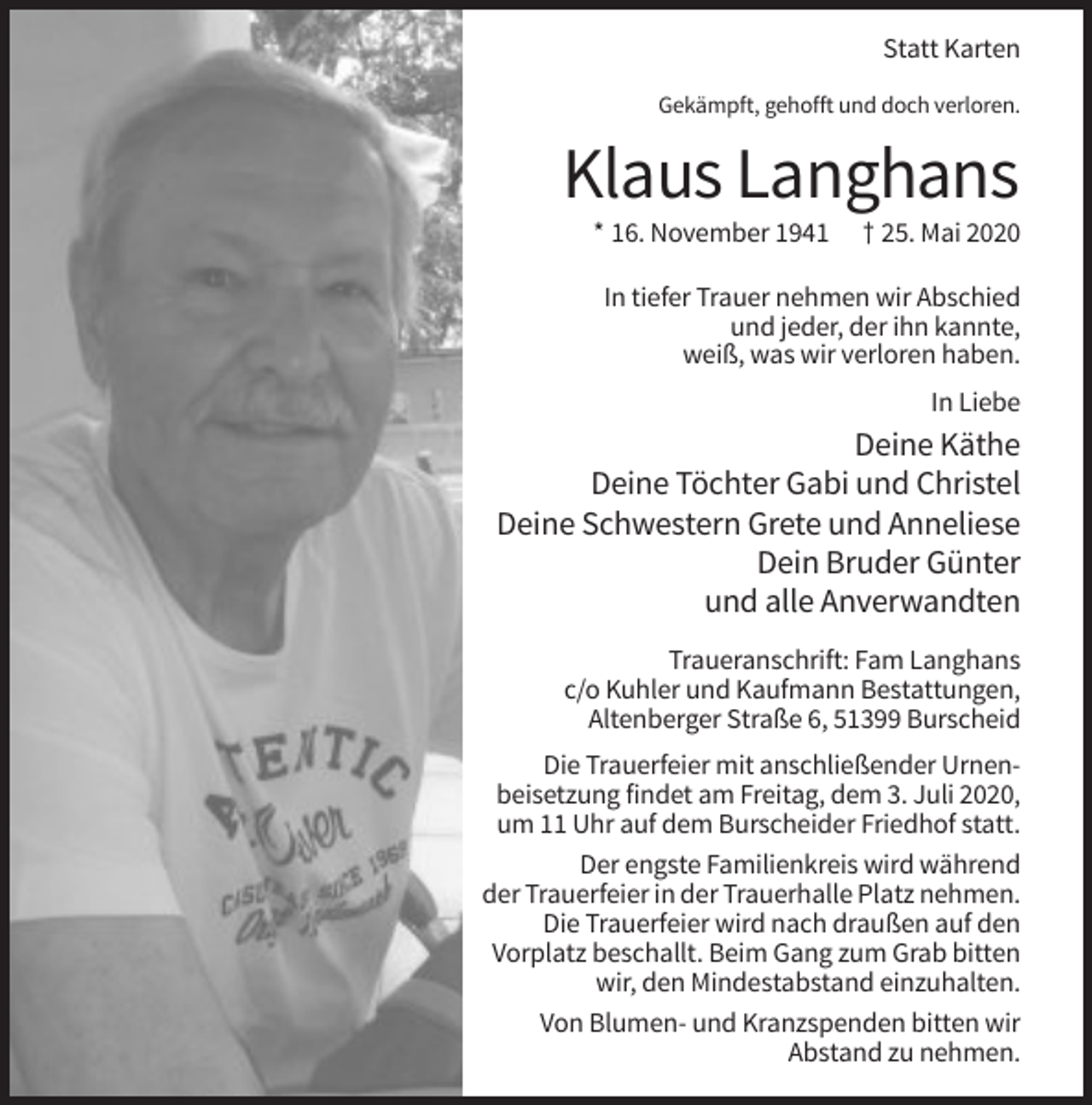 <p>Statt Karten<br />Gekämpft, gehofft und doch verloren.</p><p>Klaus Langhans<br />* 16. November 1941</p><p>† 25. Mai 2020</p><p>In tiefer Trauer nehmen wir Abschied<br />und jeder, der ihn kannte,<br />weiß, was wir verloren haben.<br />In Liebe</p><p>Deine Käthe<br />Deine Töchter Gabi und Christel<br />Deine Schwestern Grete und Anneliese<br />Dein Bruder Günter<br />und alle Anverwandten<br />Traueranschrift: Fam Langhans<br />c/o Kuhler und Kaufmann Bestattungen,<br />Altenberger Straße 6, 51399 Burscheid<br />Die Trauerfeier mit anschließender Urnenbeisetzung findet am Freitag, dem 3. Juli 2020,<br />um 11 Uhr auf dem Burscheider Friedhof statt.<br />Der engste Familienkreis wird während<br />der Trauerfeier in der Trauerhalle Platz nehmen.<br />Die Trauerfeier wird nach draußen auf den<br />Vorplatz beschallt. Beim Gang zum Grab bitten<br />wir, den Mindestabstand einzuhalten.<br />Von Blumen- und Kranzspenden bitten wir<br />Abstand zu nehmen.</p>