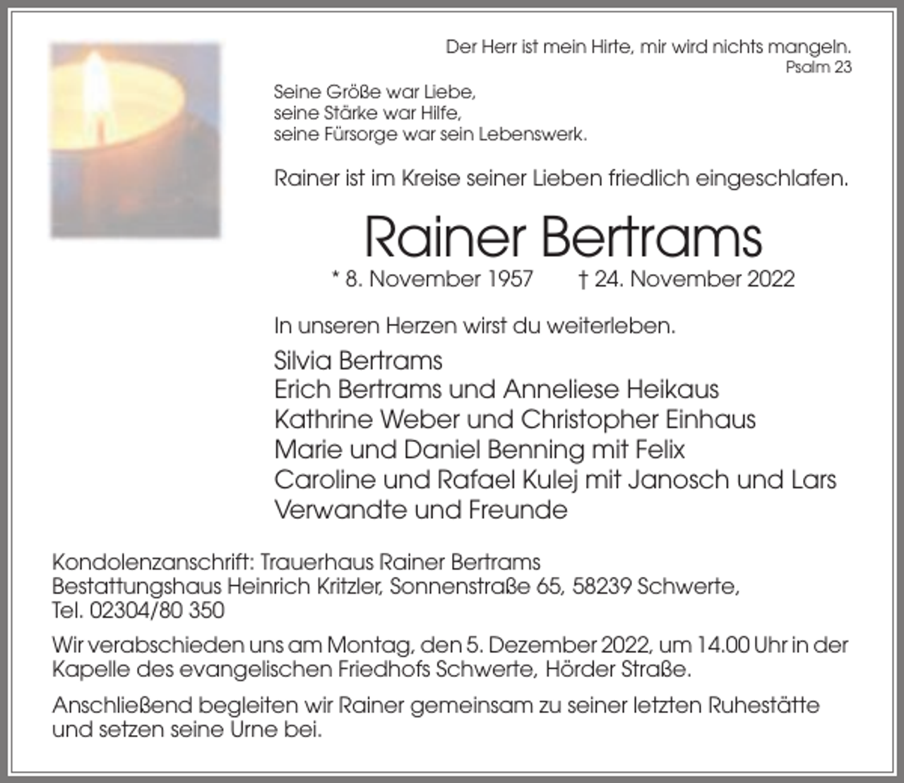 <p>Der Herr ist mein Hirte, mir wird nichts mangeln.<br />Psalm 23</p><p>Seine Größe war Liebe,<br />seine Stärke war Hilfe,<br />seine Fürsorge war sein Lebenswerk.</p><p>Rainer ist im Kreise seiner Lieben friedlich eingeschlafen.</p><p>Rainer Bertrams<br />* 8. November 1957</p><p>† 24. November 2022</p><p>In unseren Herzen wirst du weiterleben.</p><p>Silvia Bertrams<br />Erich Bertrams und Anneliese Heikaus<br />Kathrine Weber und Christopher Einhaus<br />Marie und Daniel Benning mit Felix<br />Caroline und Rafael Kulej mit Janosch und Lars<br />Verwandte und Freunde<br />Kondolenzanschrift: Trauerhaus Rainer Bertrams<br />Bestattungshaus Heinrich Kritzler, Sonnenstraße 65, 58239 Schwerte,<br />Tel. 02304/80 350<br />Wir verabschieden uns am Montag, den 5. Dezember 2022, um 14.00 Uhr in der<br />Kapelle des evangelischen Friedhofs Schwerte, Hörder Straße.<br />Anschließend begleiten wir Rainer gemeinsam zu seiner letzten Ruhestätte<br />und setzen seine Urne bei.</p>