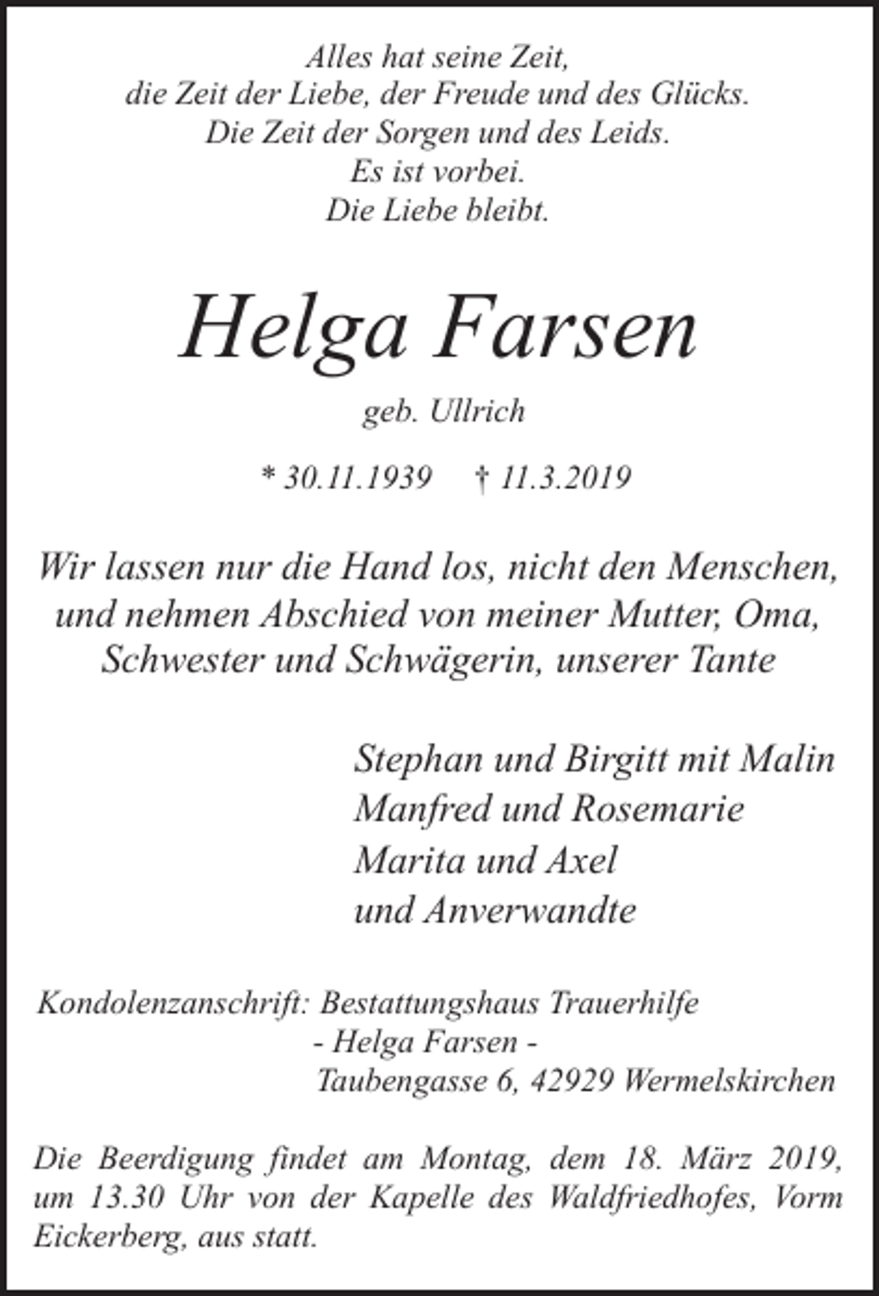 <p>Alles hat seine Zeit,<br />die Zeit der Liebe, der Freude und des Glücks.<br />Die Zeit der Sorgen und des Leids.<br />Es ist vorbei.<br />Die Liebe bleibt.</p><p>Helga Farsen<br />geb. Ullrich</p><p>* 30.11.1939</p><p>† 11.3.2019</p><p>Wir lassen nur die Hand los, nicht den Menschen,<br />und nehmen Abschied von meiner Mutter, Oma,<br />Schwester und Schwägerin, unserer Tante<br />Stephan und Birgitt mit Malin<br />Manfred und Rosemarie<br />Marita und Axel<br />und Anverwandte<br />Kondolenzanschrift: Bestattungshaus Trauerhilfe<br />- Helga Farsen Taubengasse 6, 42929 Wermelskirchen<br />Die Beerdigung findet am Montag, dem 18. März 2019,<br />um 13.30 Uhr von der Kapelle des Waldfriedhofes, Vorm<br />Eickerberg, aus statt.</p>
