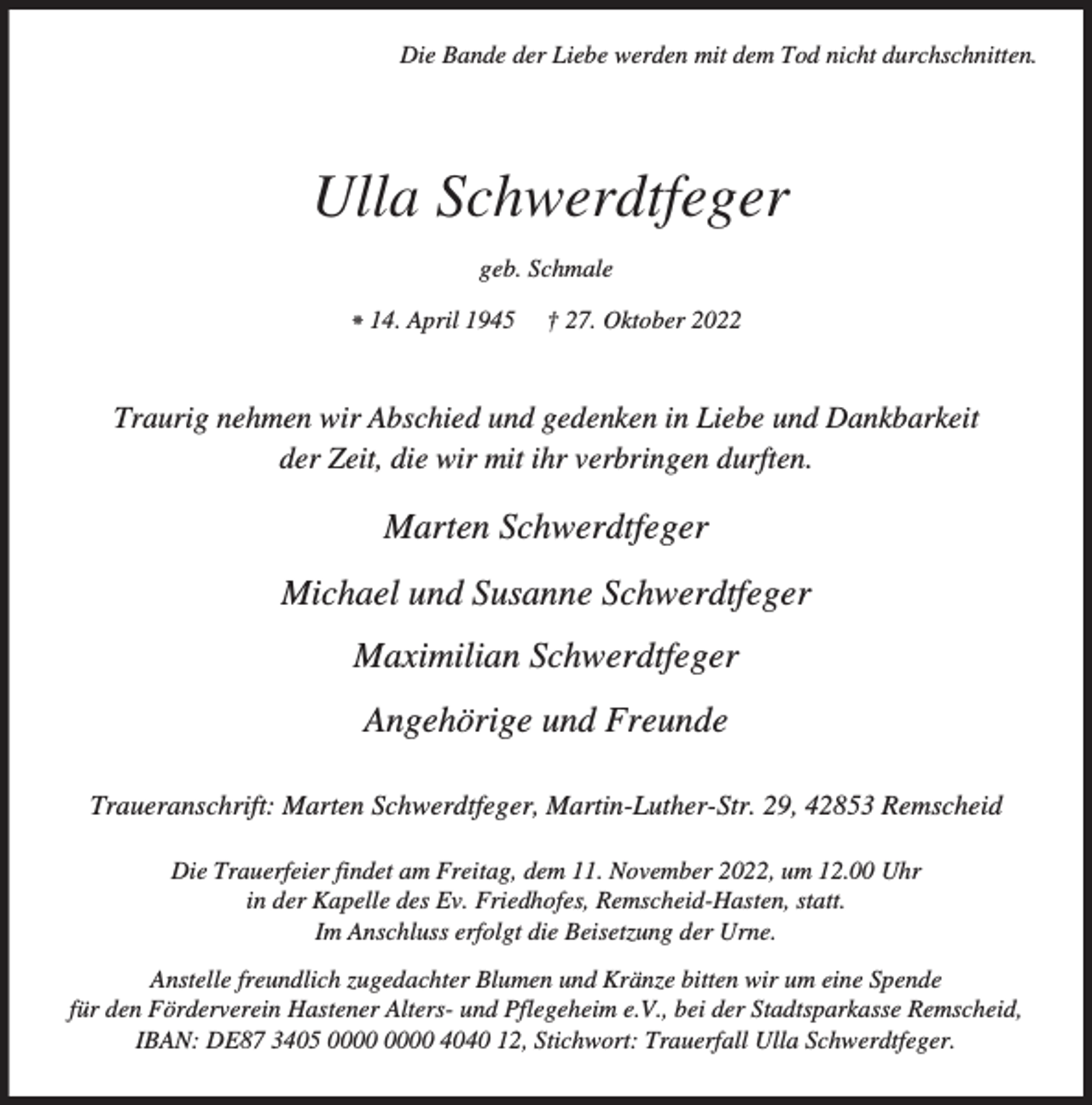 <p>Die Bande der Liebe werden mit dem Tod nicht durchschnitten.</p><p>Ulla Schwerdtfeger<br />geb. Schmale<br />⁕ 14. April 1945</p><p>† 27. Oktober 2022</p><p>Traurig nehmen wir Abschied und gedenken in Liebe und Dankbarkeit<br />der Zeit, die wir mit ihr verbringen durften.</p><p>Marten Schwerdtfeger<br />Michael und Susanne Schwerdtfeger<br />Maximilian Schwerdtfeger<br />Angehörige und Freunde<br />Traueranschrift: Marten Schwerdtfeger, Martin-Luther-Str. 29, 42853 Remscheid<br />Die Trauerfeier findet am Freitag, dem 11. November 2022, um 12.00 Uhr<br />in der Kapelle des Ev. Friedhofes, Remscheid-Hasten, statt.<br />Im Anschluss erfolgt die Beisetzung der Urne.<br />Anstelle freundlich zugedachter Blumen und Kränze bitten wir um eine Spende<br />für den Förderverein Hastener Alters- und Pflegeheim e.V., bei der Stadtsparkasse Remscheid,<br />IBAN: DE87 3405 4040 12, Stichwort: Trauerfall Ulla Schwerdtfeger.</p>