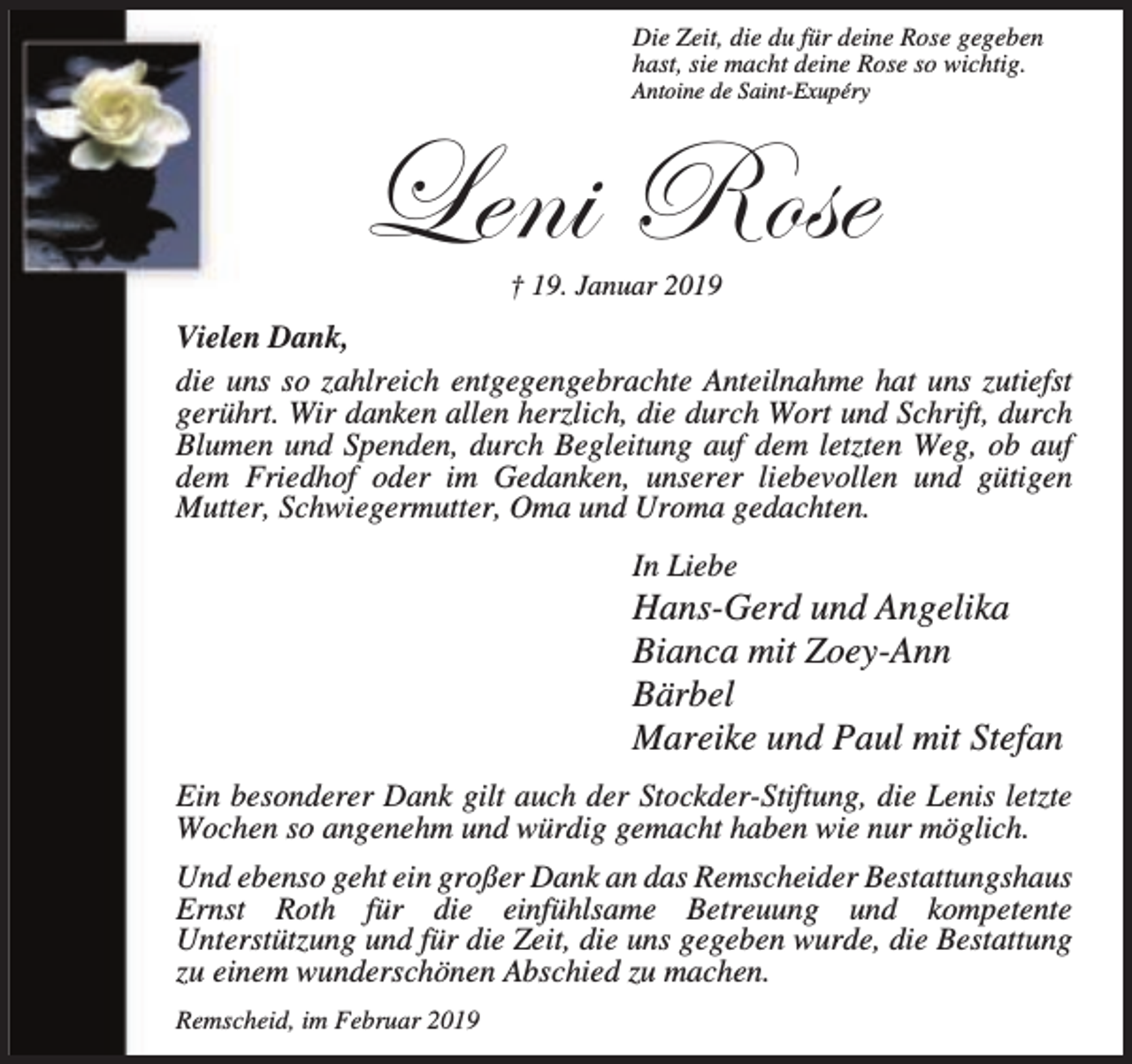 <p>Die Zeit, die du für deine Rose gegeben<br />hast, sie macht deine Rose so wichtig.</p><p>Antoine de Saint-Exupéry</p><p>_xÇ| eÉáx<br />† 19. Januar 2019</p><p>Vielen Dank,<br />die uns so zahlreich entgegengebrachte Anteilnahme hat uns zutiefst<br />gerührt. Wir danken allen herzlich, die durch Wort und Schrift, durch<br />Blumen und Spenden, durch Begleitung auf dem letzten Weg, ob auf<br />dem Friedhof oder im Gedanken, unserer liebevollen und gütigen<br />Mutter, Schwiegermutter, Oma und Uroma gedachten.<br />In Liebe</p><p>Hans-Gerd und Angelika<br />Bianca mit Zoey-Ann<br />Bärbel<br />Mareike und Paul mit Stefan<br />Ein besonderer Dank gilt auch der Stockder-Stiftung, die Lenis letzte<br />Wochen so angenehm und würdig gemacht haben wie nur möglich.<br />Und ebenso geht ein großer Dank an das Remscheider Bestattungshaus<br />Ernst Roth für die einfühlsame Betreuung und kompetente<br />Unterstützung und für die Zeit, die uns gegeben wurde, die Bestattung<br />zu einem wunderschönen Abschied zu machen.<br />Remscheid, im Februar 2019</p>