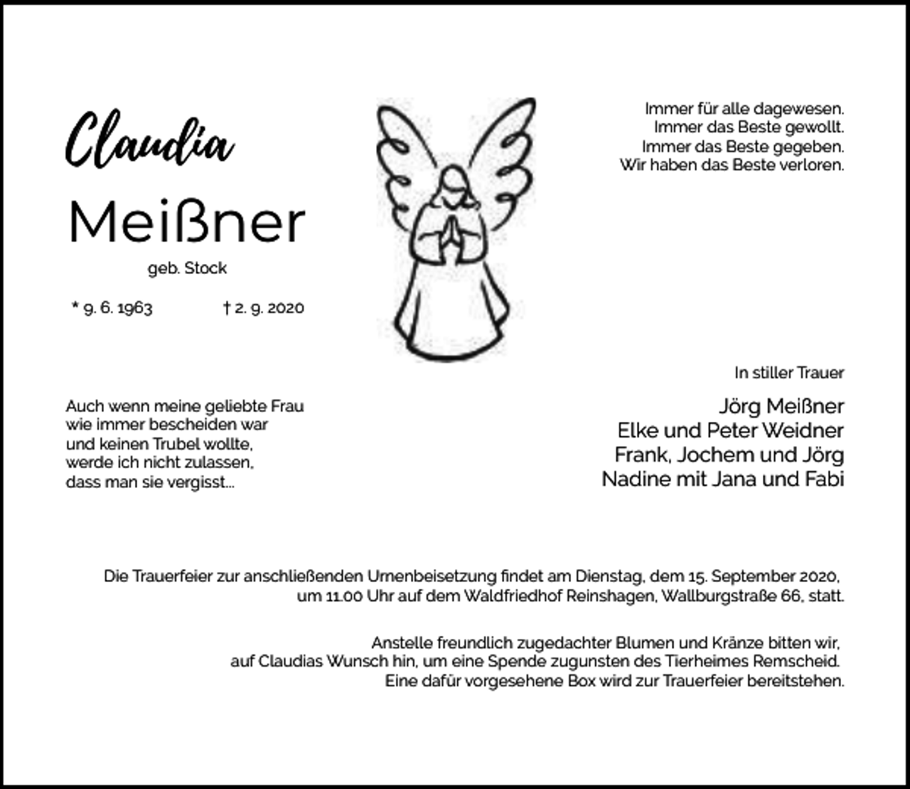 <p>Claudia<br />Meißner</p><p>Immer für alle dagewesen.<br />Immer das Beste gewollt.<br />Immer das Beste gegeben.<br />Wir haben das Beste verloren.</p><p>geb. Stock</p><p>* 9. 6. 1963</p><p>† 2. 9. 2020</p><p>In stiller Trauer<br />Auch wenn meine geliebte Frau<br />wie immer bescheiden war<br />und keinen Trubel wollte,<br />werde ich nicht zulassen,<br />dass man sie vergisst...</p><p>Jörg Meißner<br />Elke und Peter Weidner<br />Frank, Jochem und Jörg<br />Nadine mit Jana und Fabi</p><p>Die Trauerfeier zur anschließenden Urnenbeisetzung ﬁndet am Dienstag, dem 15. September 2020,<br />um 11.00 Uhr auf dem Waldfriedhof Reinshagen, Wallburgstraße 66, statt.<br />Anstelle freundlich zugedachter Blumen und Kränze bitten wir,<br />auf Claudias Wunsch hin, um eine Spende zugunsten des Tierheimes Remscheid.<br />Eine dafür vorgesehene Box wird zur Trauerfeier bereitstehen.</p>