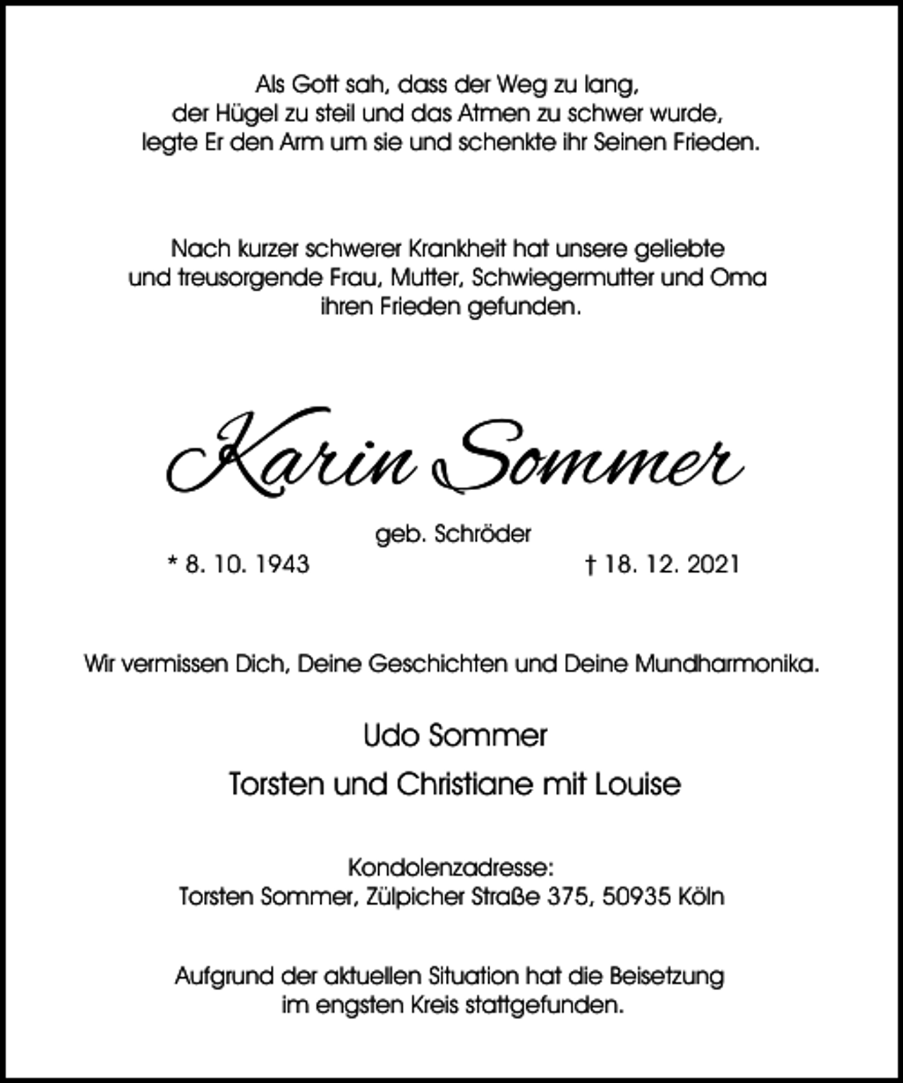 <p>Als Gott sah, dass der Weg zu lang,<br />der Hügel zu steil und das Atmen zu schwer wurde,<br />legte Er den Arm um sie und schenkte ihr Seinen Frieden.</p><p>Nach kurzer schwerer Krankheit hat unsere geliebte<br />und treusorgende Frau, Mutter, Schwiegermutter und Oma<br />ihren Frieden gefunden.</p><p>Karin Sommer<br />* 8. 10. 1943</p><p>geb. Schröder</p><p>† 18. 12. 2021</p><p>Wir vermissen Dich, Deine Geschichten und Deine Mundharmonika.</p><p>Udo Sommer<br />Torsten und Christiane mit Louise<br />Kondolenzadresse:<br />Torsten Sommer, Zülpicher Straße 375, 50935 Köln<br />Aufgrund der aktuellen Situation hat die Beisetzung<br />im engsten Kreis stattgefunden.</p>