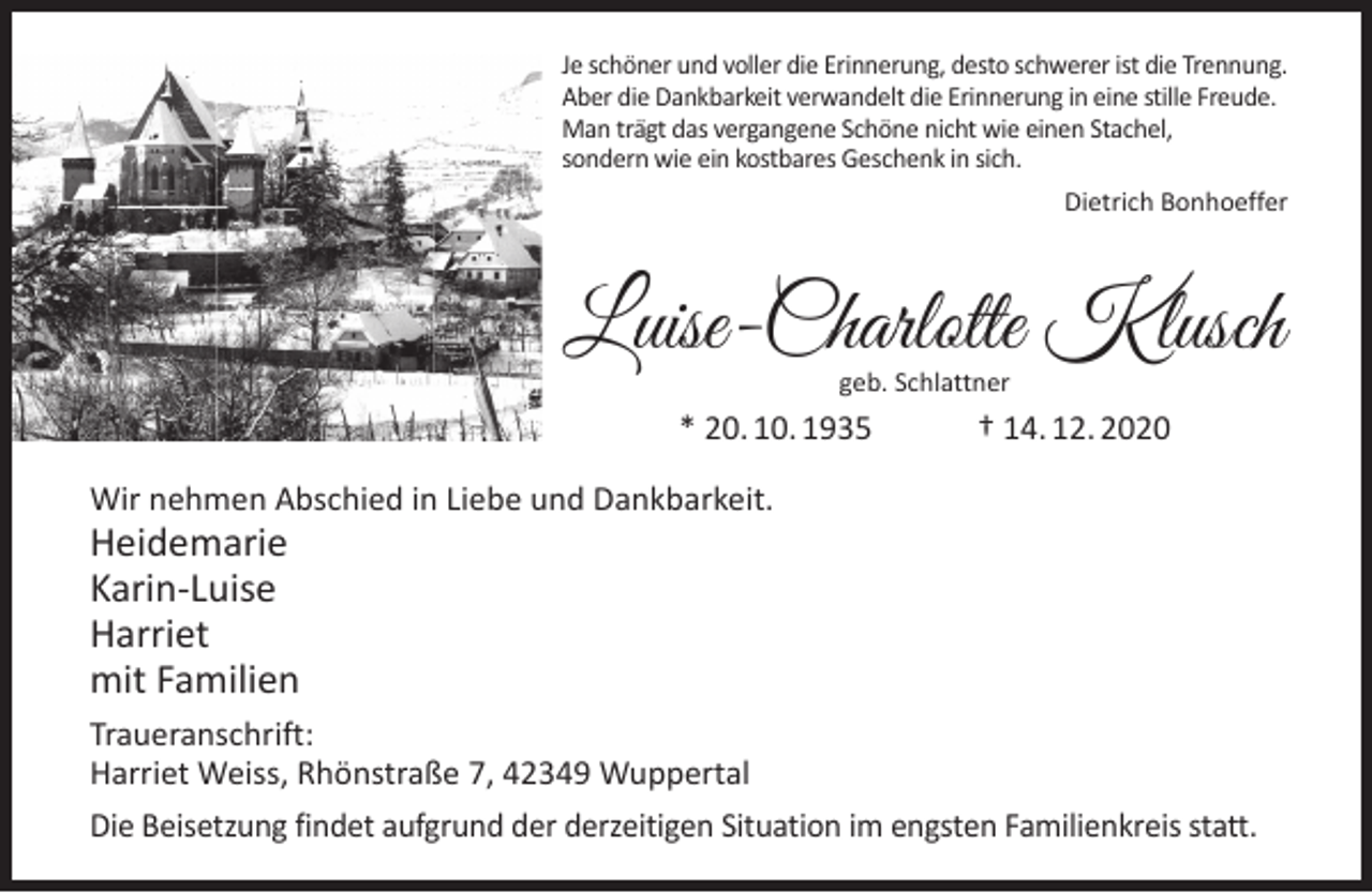 <p>Je schöner und voller die Erinnerung, desto schwerer ist die Trennung.<br />Aber die Dankbarkeit verwandelt die Erinnerung in eine stille Freude.<br />Man trägt das vergangene Schöne nicht wie einen Stachel,<br />sondern wie ein kostbares Geschenk in sich.<br />Dietrich Bonhoeffer</p><p>Luise-Charlotte Klusch<br />geb. Schlattner</p><p>* 20. 10. 1935</p><p>† 14. 12. 2020</p><p>Wir nehmen Abschied in Liebe und Dankbarkeit.</p><p>Heidemarie<br />Karin-Luise<br />Harriet<br />mit Familien</p><p>Traueranschrift:<br />Harriet Weiss, Rhönstraße 7, 42349 Wuppertal<br />Die Beisetzung findet aufgrund der derzeitigen Situation im engsten Familienkreis statt.</p>