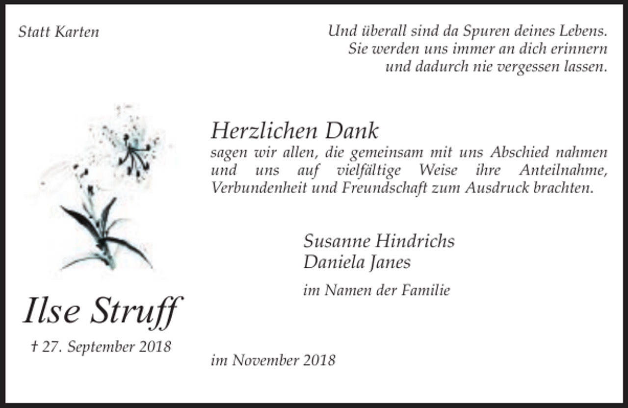 <p>Statt Karten</p><p>Und überall sind da Spuren deines Lebens.<br />Sie werden uns immer an dich erinnern<br />und dadurch nie vergessen lassen.</p><p>Herzlichen Dank</p><p>sagen wir allen, die gemeinsam mit uns Abschied nahmen<br />und uns auf vielfältige Weise ihre Anteilnahme,<br />Verbundenheit und Freundschaft zum Ausdruck brachten.</p><p>Susanne Hindrichs<br />Daniela Janes</p><p>Ilse Struff<br />† 27. September 2018</p><p>im Namen der Familie</p><p>im November 2018</p>