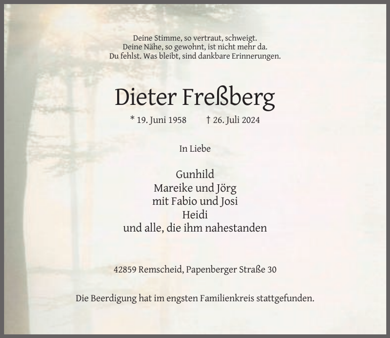 <p>Deine Stimme, so vertraut, schweigt.<br />Deine Nähe, so gewohnt, ist nicht mehr da.<br />Du fehlst. Was bleibt, sind dankbare Erinnerungen.</p><p>Dieter Freßberg<br />* 19. Juni 1958</p><p>† 26. Juli 2024</p><p>In Liebe</p><p>Gunhild<br />Mareike und Jörg<br />mit Fabio und Josi<br />Heidi<br />und alle, die ihm nahestanden</p><p>42859 Remscheid, Papenberger Straße 30</p><p>Die Beerdigung hat im engsten Familienkreis stattgefunden.</p>