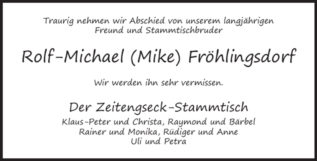 <p>Traurig nehmen wir Abschied von unserem langjährigen<br />Freund und Stammtischbruder</p><p>Rolf-Michael (Mike) Fröhlingsdorf<br />Wir werden ihn sehr vermissen.</p><p>Der Zeitengseck-Stammtisch<br />Klaus-Peter und Christa, Raymond und Bärbel<br />Rainer und Monika, Rüdiger und Anne<br />Uli und Petra</p>
