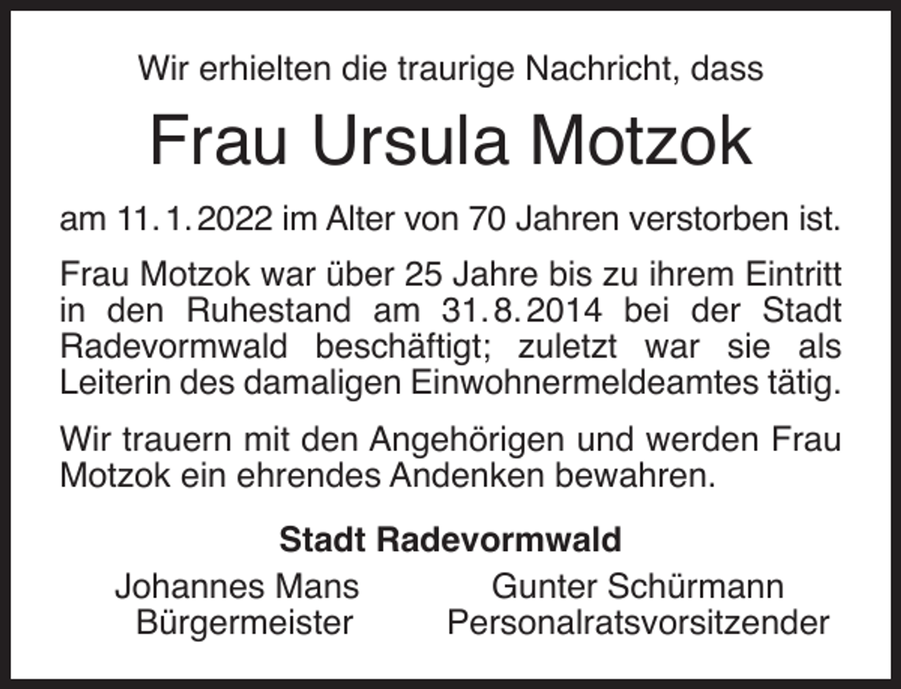 <p>Wir erhielten die traurige Nachricht, dass</p><p>Frau Ursula Motzok<br />am 11. 1. 2022 im Alter von 70 Jahren verstorben ist.<br />Frau Motzok war über 25 Jahre bis zu ihrem Eintritt<br />in den Ruhestand am 31. 8. 2014 bei der Stadt<br />Radevormwald beschäftigt; zuletzt war sie als<br />Leiterin des damaligen Einwohnermeldeamtes tätig.<br />Wir trauern mit den Angehörigen und werden Frau<br />Motzok ein ehrendes Andenken bewahren.<br />Stadt Radevormwald<br />Johannes Mans<br />Gunter Schürmann<br />Bürgermeister<br />Personalratsvorsitzender</p>