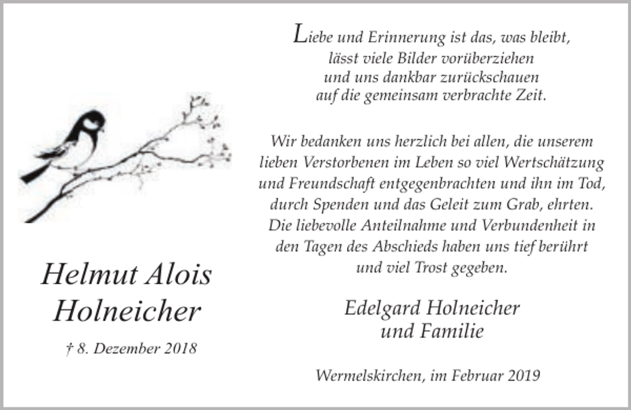 <p>Liebe und Erinnerung ist das, was bleibt,<br />lässt viele Bilder vorüberziehen<br />und uns dankbar zurückschauen<br />auf die gemeinsam verbrachte Zeit.</p><p>Helmut Alois<br />Holneicher<br />† 8. Dezember 2018</p><p>Wir bedanken uns herzlich bei allen, die unserem<br />lieben Verstorbenen im Leben so viel Wertschätzung<br />und Freundschaft entgegenbrachten und ihn im Tod,<br />durch Spenden und das Geleit zum Grab, ehrten.<br />Die liebevolle Anteilnahme und Verbundenheit in<br />den Tagen des Abschieds haben uns tief berührt<br />und viel Trost gegeben.</p><p>Edelgard Holneicher<br />und Familie<br />Wermelskirchen, im Februar 2019</p>
