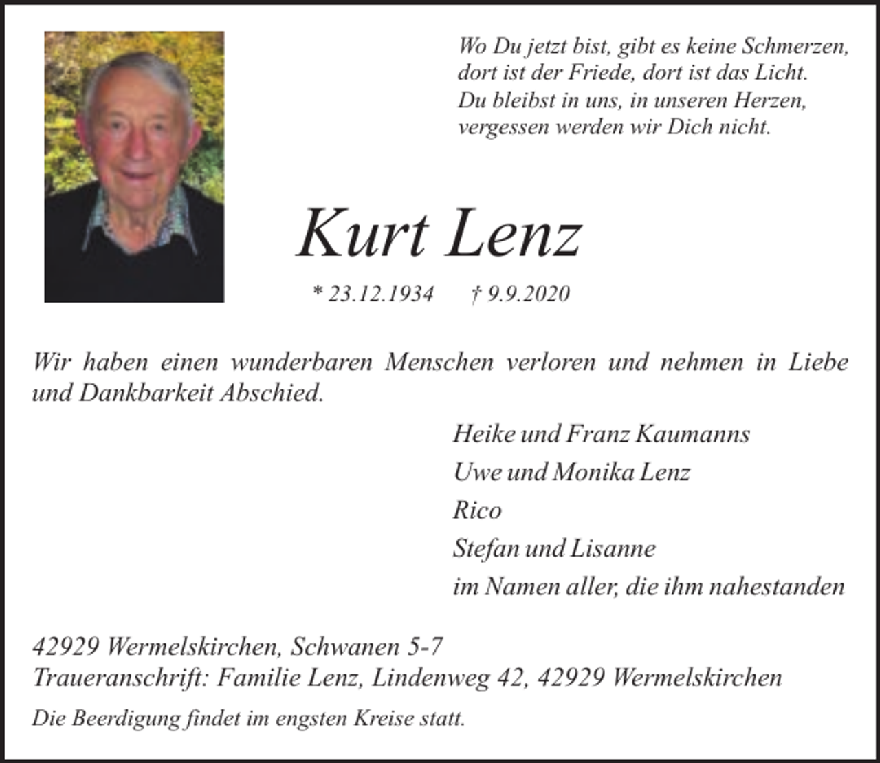 <p>Wo Du jetzt bist, gibt es keine Schmerzen,<br />dort ist der Friede, dort ist das Licht.<br />Du bleibst in uns, in unseren Herzen,<br />vergessen werden wir Dich nicht.</p><p>Kurt Lenz<br />* 23.12.1934</p><p>† 9.9.2020</p><p>Wir haben einen wunderbaren Menschen verloren und nehmen in Liebe<br />und Dankbarkeit Abschied.<br />Heike und Franz Kaumanns<br />Uwe und Monika Lenz<br />Rico<br />Stefan und Lisanne<br />im Namen aller, die ihm nahestanden<br />42929 Wermelskirchen, Schwanen 5-7<br />Traueranschrift: Familie Lenz, Lindenweg 42, 42929 Wermelskirchen<br />Die Beerdigung findet im engsten Kreise statt.</p>