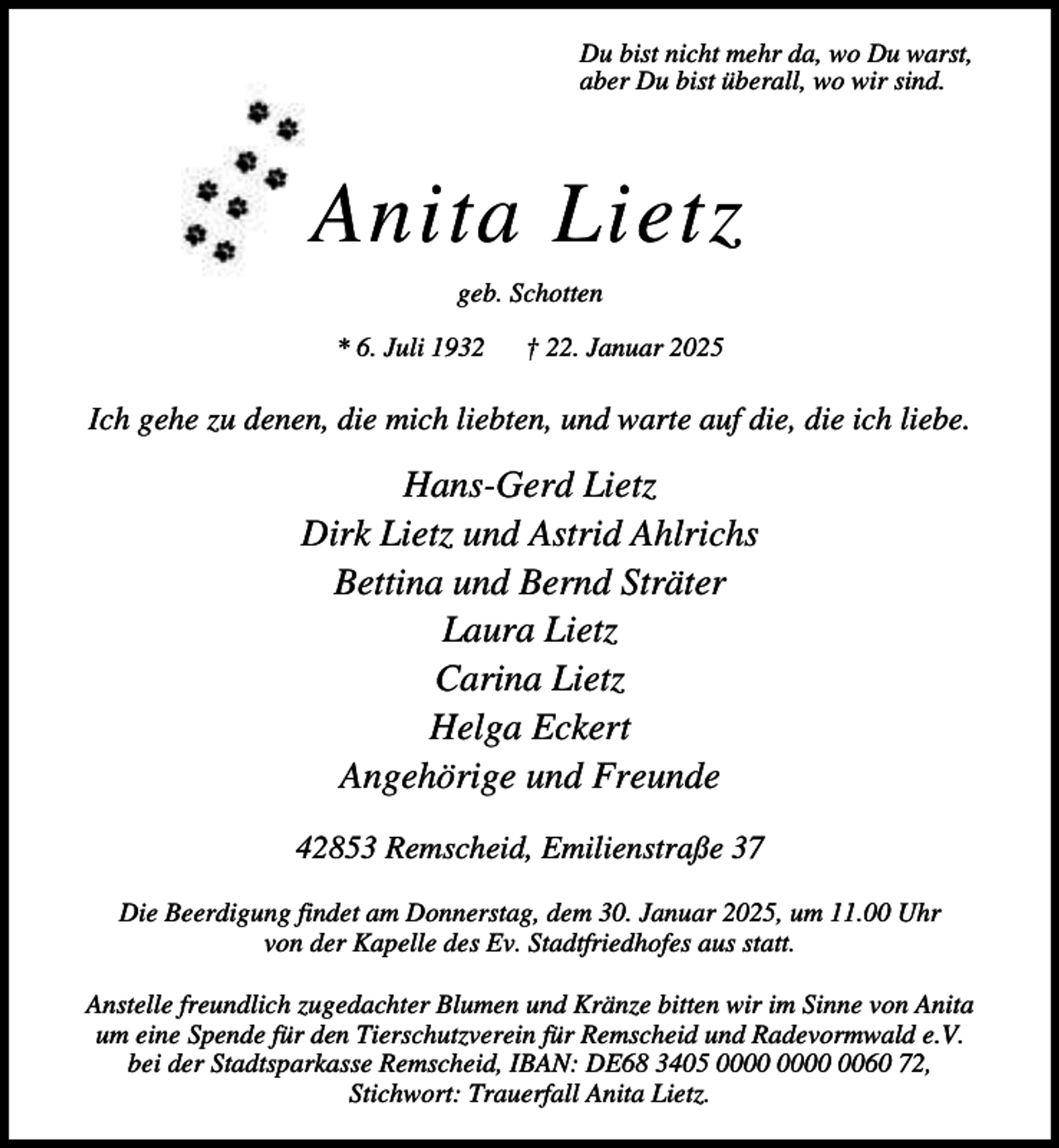 <p>Du bist nicht mehr da, wo Du warst,<br />aber Du bist überall, wo wir sind.</p><p>Anita Lietz<br />geb. Schotten<br />* 6. Juli 1932</p><p>† 22. Januar 2025</p><p>Ich gehe zu denen, die mich liebten, und warte auf die, die ich liebe.</p><p>Hans-Gerd Lietz<br />Dirk Lietz und Astrid Ahlrichs<br />Bettina und Bernd Sträter<br />Laura Lietz<br />Carina Lietz<br />Helga Eckert<br />Angehörige und Freunde<br />42853 Remscheid, Emilienstraße 37<br />Die Beerdigung findet am Donnerstag, dem 30. Januar 2025, um 11.00 Uhr<br />von der Kapelle des Ev. Stadtfriedhofes aus statt.<br />Anstelle freundlich zugedachter Blumen und Kränze bitten wir im Sinne von Anita<br />um eine Spende für den Tierschutzverein für Remscheid und Radevormwald e.V.<br />bei der Stadtsparkasse Remscheid, IBAN: DE68 3405 0060 72,<br />Stichwort: Trauerfall Anita Lietz.</p>
