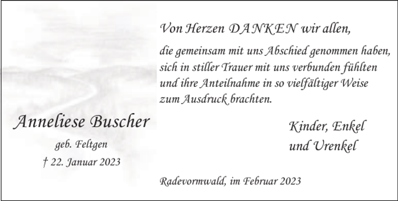 <p>Von Herzen DANKEN wir allen,<br />die gemeinsam mit uns Abschied genommen haben,<br />sich in stiller Trauer mit uns verbunden fühlten<br />und ihre Anteilnahme in so vielfältiger Weise<br />zum Ausdruck brachten.</p><p>Anneliese Buscher<br />geb. Feltgen<br />† 22. Januar 2023</p><p>Kinder, Enkel<br />und Urenkel<br />Radevormwald, im Februar 2023</p>