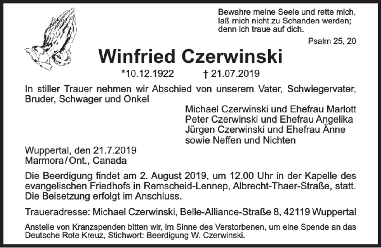 <p>Bewahre meine Seele und rette mich,<br />laß mich nicht zu Schanden werden;<br />denn ich traue auf dich.<br />Psalm 25, 20</p><p>Winfried Czerwinski<br />*10.12.1922</p><p>† 21.07.2019</p><p>In stiller Trauer nehmen wir Abschied von unserem Vater, Schwiegervater,<br />Bruder, Schwager und Onkel<br />Michael Czerwinski und Ehefrau Marlott<br />Peter Czerwinski und Ehefrau Angelika<br />Jürgen Czerwinski und Ehefrau Änne<br />sowie Neffen und Nichten<br />Wuppertal, den 21.7.2019<br />Marmora / Ont., Canada<br />Die Beerdigung ﬁndet am 2. August 2019, um 12.00 Uhr in der Kapelle des<br />evangelischen Friedhofs in Remscheid-Lennep, Albrecht-Thaer-Straße, statt.<br />Die Beisetzung erfolgt im Anschluss.<br />Traueradresse: Michael Czerwinski, Belle-Alliance-Straße 8, 42119 Wuppertal<br />Anstelle von Kranzspenden bitten wir, im Sinne des Verstorbenen, um eine Spende an das<br />Deutsche Rote Kreuz, Stichwort: Beerdigung W. Czerwinski.</p>