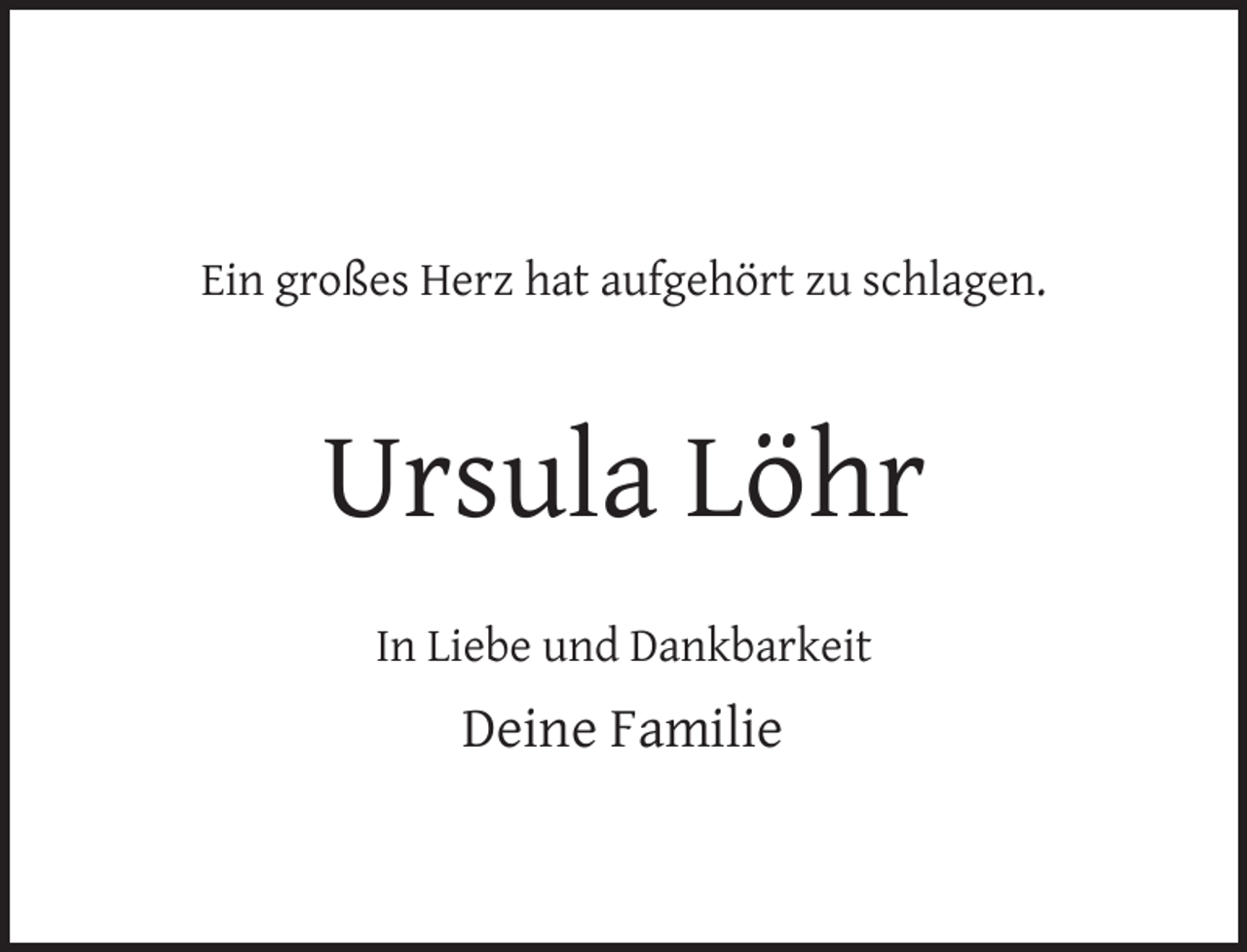 <p>Ein großes Herz hat aufgehört zu schlagen.</p><p>Ursula Löhr<br />In Liebe und Dankbarkeit</p><p>Deine Familie</p>