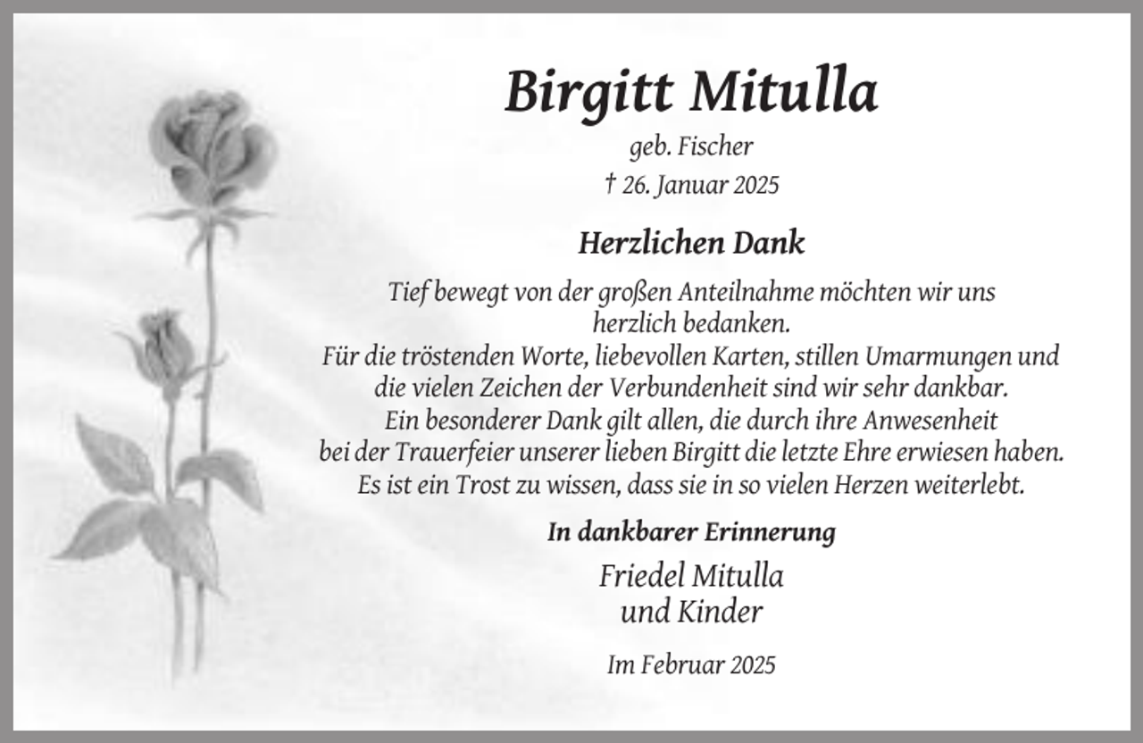 <p>Birgitt Mitulla<br />geb. Fischer<br />† 26. Januar 2025</p><p>Herzlichen Dank<br />Tief bewegt von der großen Anteilnahme möchten wir uns<br />herzlich bedanken.<br />Für die tröstenden Worte, liebevollen Karten, stillen Umarmungen und<br />die vielen Zeichen der Verbundenheit sind wir sehr dankbar.<br />Ein besonderer Dank gilt allen, die durch ihre Anwesenheit<br />bei der Trauerfeier unserer lieben Birgitt die letzte Ehre erwiesen haben.<br />Es ist ein Trost zu wissen, dass sie in so vielen Herzen weiterlebt.<br />In dankbarer Erinnerung</p><p>Friedel Mitulla<br />und Kinder<br />Im Februar 2025</p>