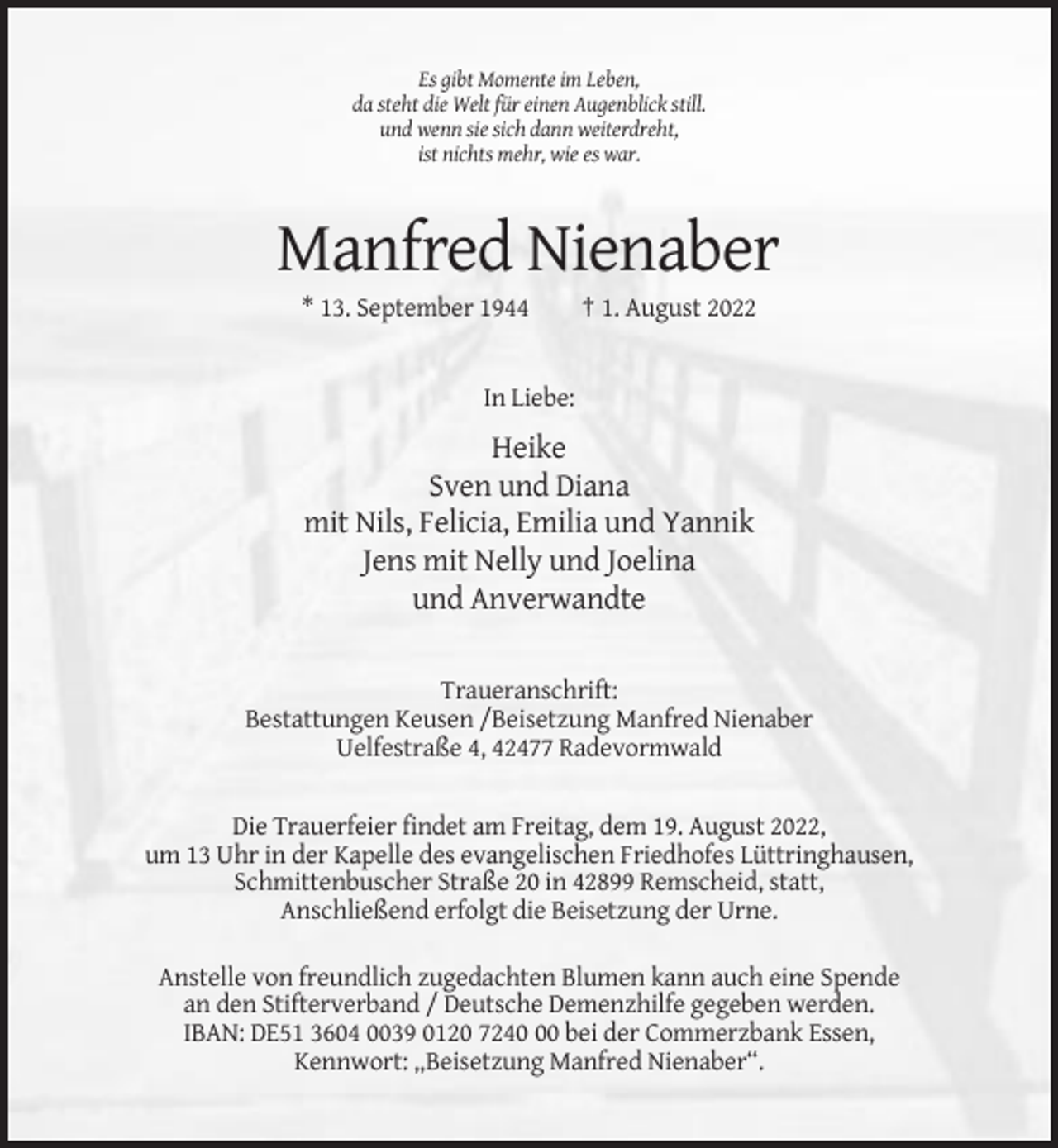<p>Es gibt Momente im Leben,<br />da steht die Welt für einen Augenblick still.<br />und wenn sie sich dann weiterdreht,<br />ist nichts mehr, wie es war.</p><p>Manfred Nienaber<br />* 13. September 1944</p><p>† 1. August 2022</p><p>In Liebe:</p><p>Heike<br />Sven und Diana<br />mit Nils, Felicia, Emilia und Yannik<br />Jens mit Nelly und Joelina<br />und Anverwandte<br />Traueranschrift:<br />Bestattungen Keusen /Beisetzung Manfred Nienaber<br />Uelfestraße 4, 42477 Radevormwald</p><p>Die Trauerfeier findet am Freitag, dem 19. August 2022,<br />um 13 Uhr in der Kapelle des evangelischen Friedhofes Lüttringhausen,<br />Schmittenbuscher Straße 20 in 42899 Remscheid, statt,<br />Anschließend erfolgt die Beisetzung der Urne.<br />Anstelle von freundlich zugedachten Blumen kann auch eine Spende<br />an den Stifterverband / Deutsche Demenzhilfe gegeben werden.<br />IBAN: DE51 3604 0039 0120 7240 bei der Commerzbank Essen,<br />Kennwort: „Beisetzung Manfred Nienaber“.</p>