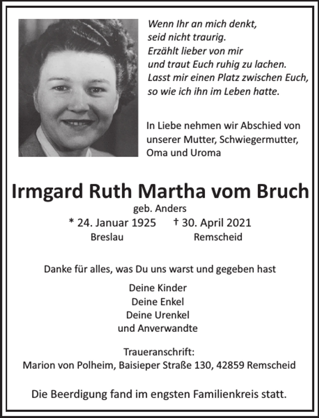 <p>Wenn Ihr an mich denkt,<br />seid nicht traurig.<br />Erzählt lieber von mir<br />und traut Euch ruhig zu lachen.<br />Lasst mir einen Platz zwischen Euch,<br />so wie ich ihn im Leben hatte.<br />In Liebe nehmen wir Abschied von<br />unserer Mutter, Schwiegermutter,<br />Oma und Uroma</p><p>Irmgard Ruth Martha vom Bruch<br />geb. Anders</p><p>* 24. Januar 1925<br />Breslau</p><p>† 30. April 2021<br />Remscheid</p><p>Danke für alles, was Du uns warst und gegeben hast<br />Deine Kinder<br />Deine Enkel<br />Deine Urenkel<br />und Anverwandte<br />Traueranschrift:<br />Marion von Polheim, Baisieper Straße 130, 42859 Remscheid</p><p>Die Beerdigung fand im engsten Familienkreis statt.</p>