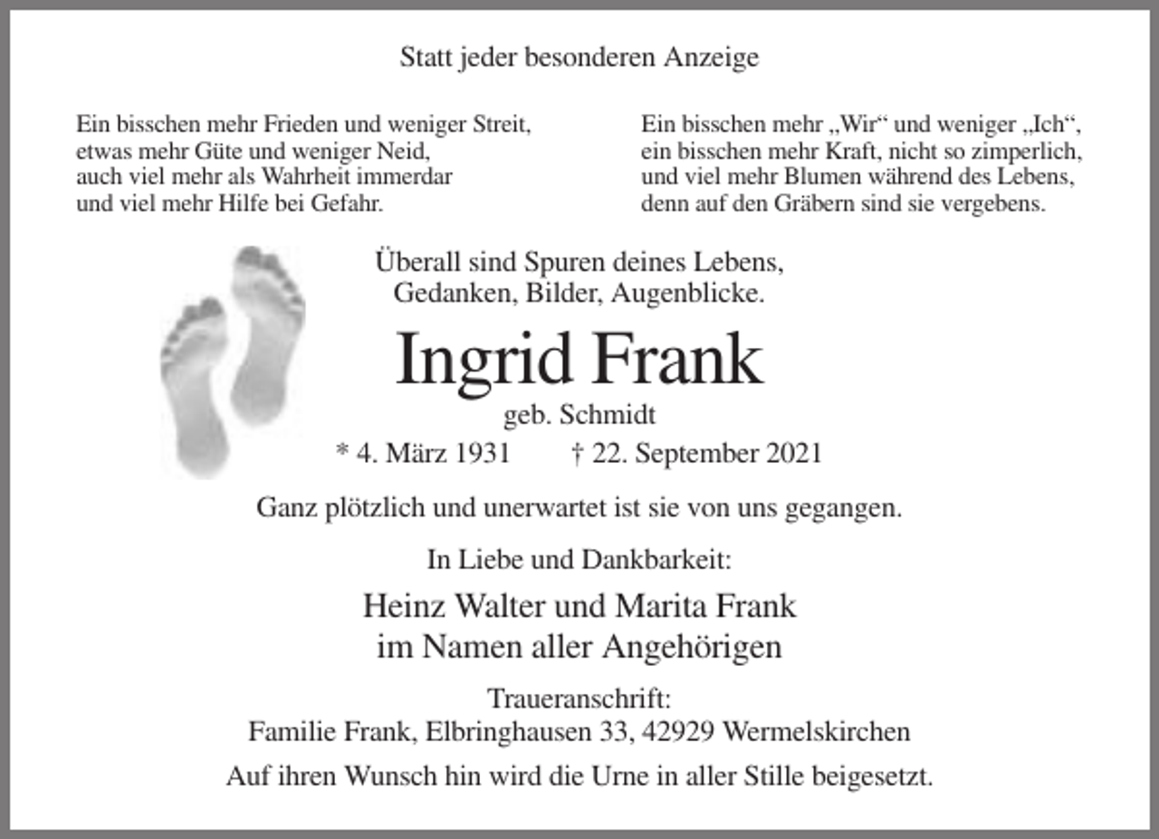 <p>Statt jeder besonderen Anzeige<br />Ein bisschen mehr Frieden und weniger Streit,<br />etwas mehr Güte und weniger Neid,<br />auch viel mehr als Wahrheit immerdar<br />und viel mehr Hilfe bei Gefahr.</p><p>Ein bisschen mehr „Wir“ und weniger „Ich“,<br />ein bisschen mehr Kraft, nicht so zimperlich,<br />und viel mehr Blumen während des Lebens,<br />denn auf den Gräbern sind sie vergebens.</p><p>Überall sind Spuren deines Lebens,<br />Gedanken, Bilder, Augenblicke.</p><p>Ingrid Frank<br />geb. Schmidt<br />* 4. März 1931<br />† 22. September 2021<br />Ganz plötzlich und unerwartet ist sie von uns gegangen.<br />In Liebe und Dankbarkeit:</p><p>Heinz Walter und Marita Frank<br />im Namen aller Angehörigen<br />Traueranschrift:<br />Familie Frank, Elbringhausen 33, 42929 Wermelskirchen<br />Auf ihren Wunsch hin wird die Urne in aller Stille beigesetzt.</p>