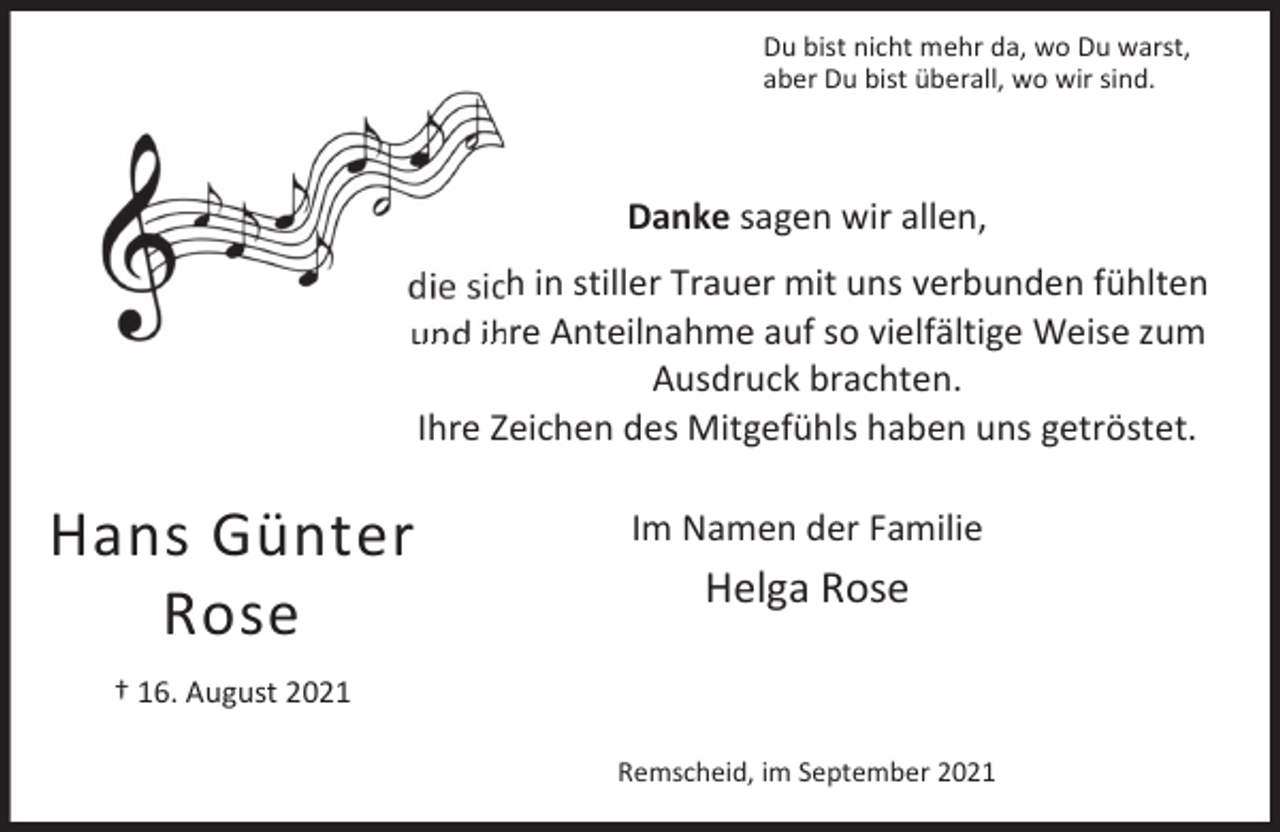 <p>Du bist nicht mehr da, wo Du warst,<br />aber Du bist überall, wo wir sind.</p><p>Danke sagen wir allen,<br />die sich in stiller Trauer mit uns verbunden fühlten<br />und ihre Anteilnahme auf so vielfältige Weise zum<br />Ausdruck brachten.<br />Ihre Zeichen des Mitgefühls haben uns getröstet.</p><p>Hans Günter<br />Rose</p><p>Im Namen der Familie</p><p>Helga Rose</p><p>† 16. August 2021<br />Remscheid, im September 2021</p>