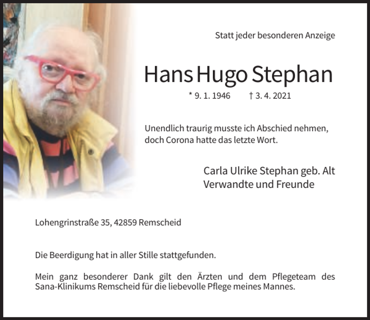 <p>Statt jeder besonderen Anzeige</p><p>Hans Hugo Stephan<br />* 9. 1. 1946</p><p>† 3. 4. 2021</p><p>Unendlich traurig musste ich Abschied nehmen,<br />doch Corona hatte das letzte Wort.</p><p>Carla Ulrike Stephan geb. Alt<br />Verwandte und Freunde</p><p>Lohengrinstraße 35, 42859 Remscheid</p><p>Die Beerdigung hat in aller Stille stattgefunden.<br />Mein ganz besonderer Dank gilt den Ärzten und dem Pflegeteam des<br />Sana-Klinikums Remscheid für die liebevolle Pflege meines Mannes.</p>
