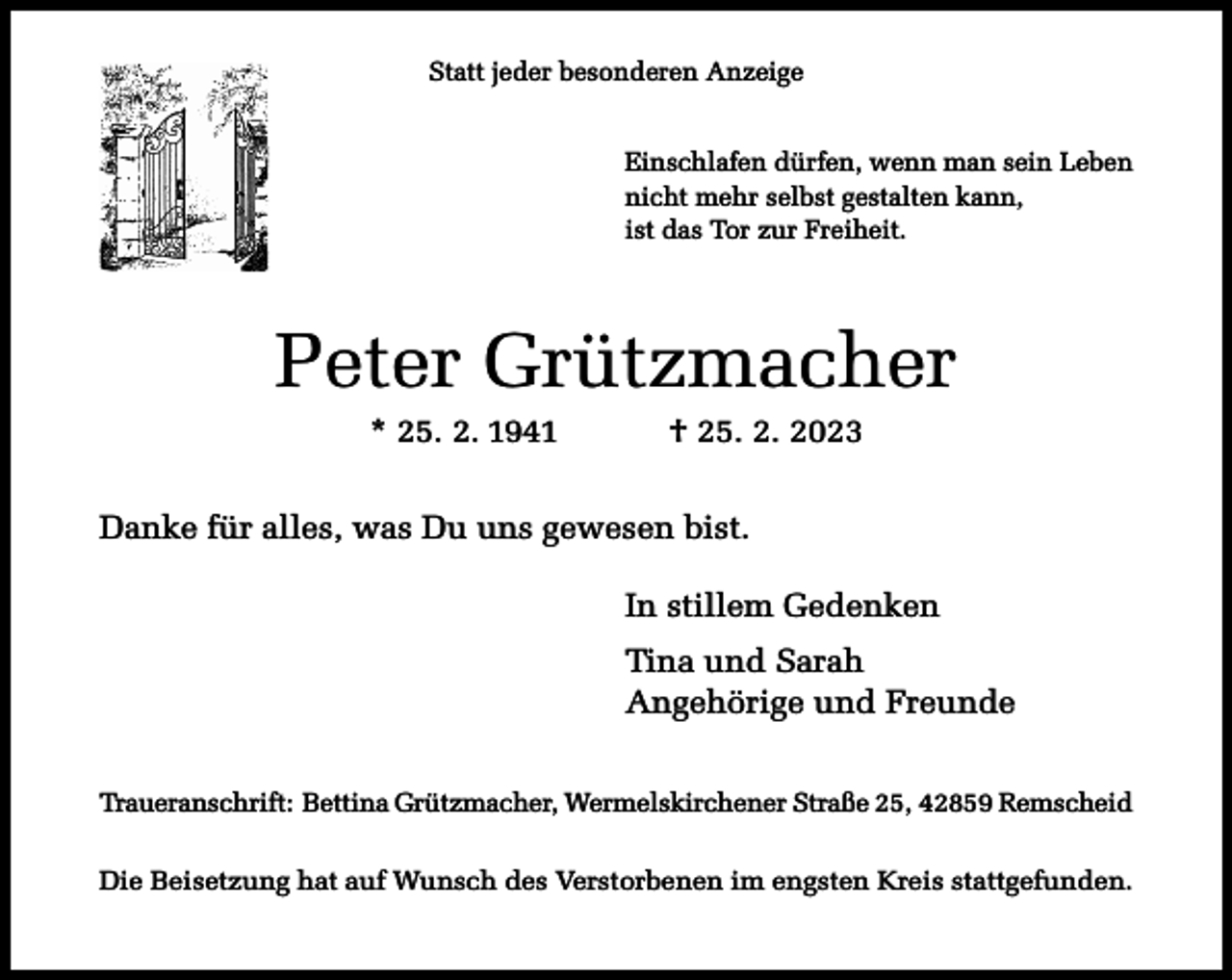 <p>Statt jeder besonderen Anzeige<br />Einschlafen dürfen, wenn man sein Leben<br />nicht mehr selbst gestalten kann,<br />ist das Tor zur Freiheit.</p><p>Peter Grützmacher<br />* 25. 2. 1941</p><p>† 25. 2. 2023</p><p>Danke für alles, was Du uns gewesen bist.<br />In stillem Gedenken<br />Tina und Sarah<br />Angehörige und Freunde<br />Traueranschrift: Bettina Grützmacher, Wermelskirchener Straße 25, 42859 Remscheid<br />Die Beisetzung hat auf Wunsch des Verstorbenen im engsten Kreis stattgefunden.</p>