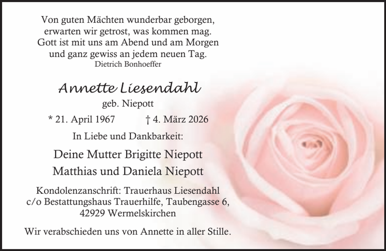 <p>Von guten Mächten wunderbar geborgen,<br />erwarten wir getrost, was kommen mag.<br />Gott ist mit uns am Abend und am Morgen<br />und ganz gewiss an jedem neuen Tag.<br />Dietrich Bonhoeffer</p><p>Annette Liesendahl<br />geb. Niepott<br />* 21. April 1967</p><p>† 4. März 2026</p><p>In Liebe und Dankbarkeit:</p><p>Deine Mutter Brigitte Niepott<br />Matthias und Daniela Niepott<br />Kondolenzanschrift: Trauerhaus Liesendahl<br />c/o Bestattungshaus Trauerhilfe, Taubengasse 6,<br />42929 Wermelskirchen<br />Wir verabschieden uns von Annette in aller Stille.</p>