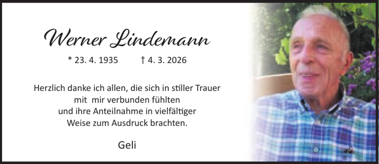 <p>Werner Lindemann<br />* 23. 4. 1935</p><p>† 4. 3. 2026</p><p>Herzlich danke ich allen, die sich in s ller Trauer<br />mit mir verbunden fühlten<br />und ihre Anteilnahme in vielfäl ger<br />Weise zum Ausdruck brachten.</p><p>Geli</p>