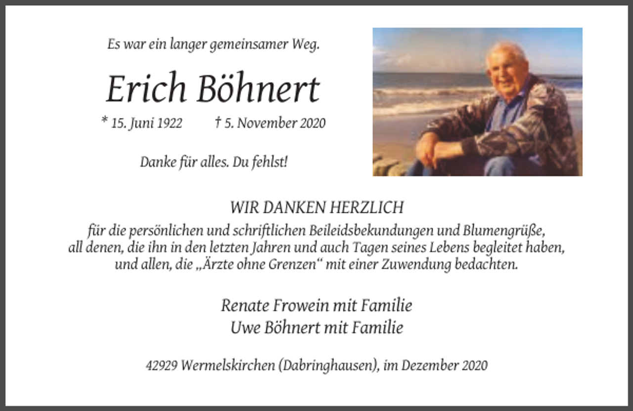 <p>Es war ein langer gemeinsamer Weg.</p><p>Erich Böhnert<br />* 15. Juni 1922</p><p>† 5. November 2020</p><p>Danke für alles. Du fehlst!</p><p>WIR DANKEN HERZLICH<br />für die persönlichen und schriftlichen Beileidsbekundungen und Blumengrüße,<br />all denen, die ihn in den letzten Jahren und auch Tagen seines Lebens begleitet haben,<br />und allen, die „Ärzte ohne Grenzen“ mit einer Zuwendung bedachten.</p><p>Renate Frowein mit Familie<br />Uwe Böhnert mit Familie<br />42929 Wermelskirchen (Dabringhausen), im Dezember 2020</p>