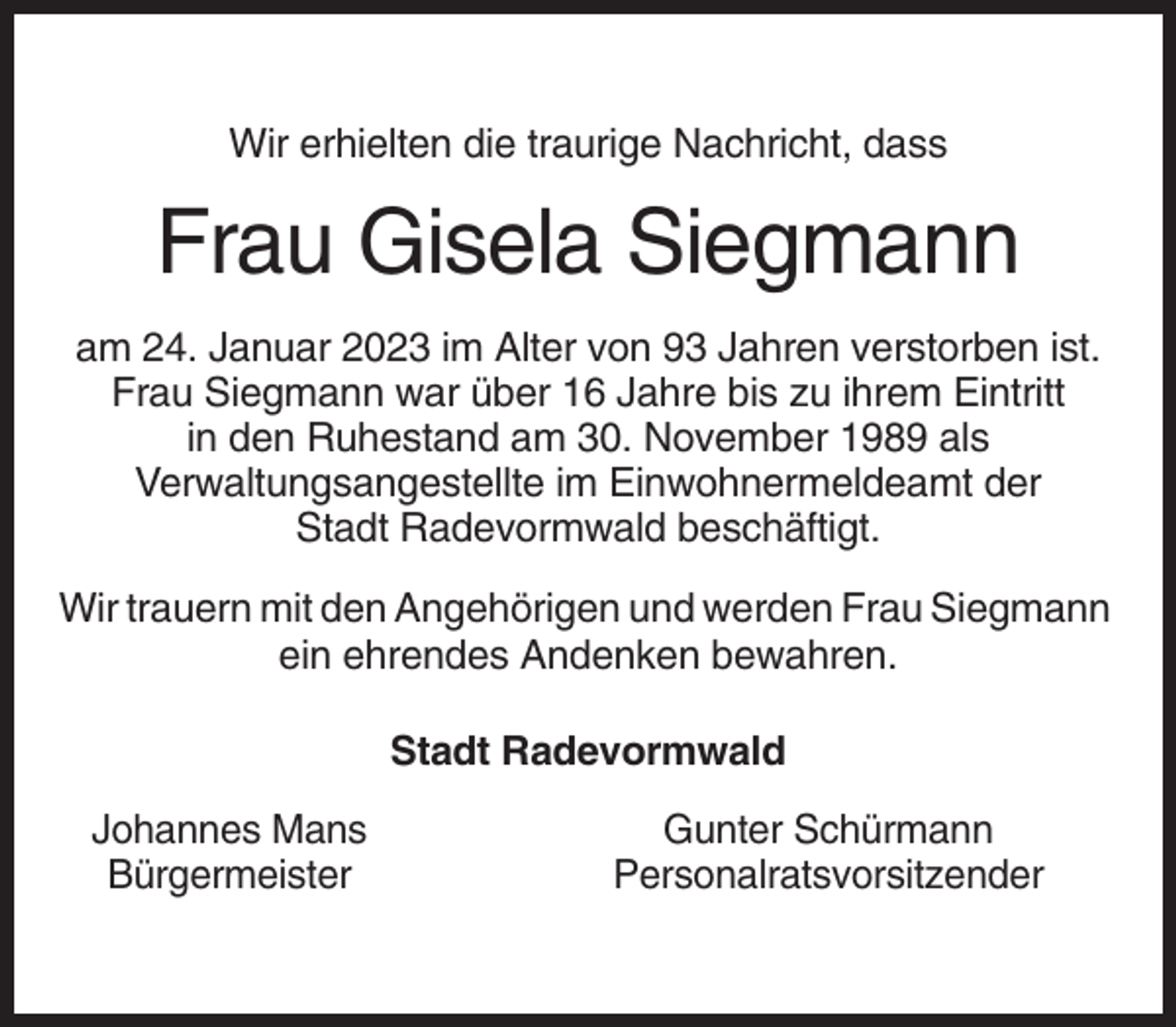 <p>Wir erhielten die traurige Nachricht, dass</p><p>Frau Gisela Siegmann<br />am 24. Januar 2023 im Alter von 93 Jahren verstorben ist.<br />Frau Siegmann war über 16 Jahre bis zu ihrem Eintritt<br />in den Ruhestand am 30. November 1989 als<br />Verwaltungsangestellte im Einwohnermeldeamt der<br />Stadt Radevormwald beschäftigt.<br />Wir trauern mit den Angehörigen und werden Frau Siegmann<br />ein ehrendes Andenken bewahren.<br />Stadt Radevormwald<br />Johannes Mans<br />Bürgermeister</p><p>Gunter Schürmann<br />Personalratsvorsitzender</p>
