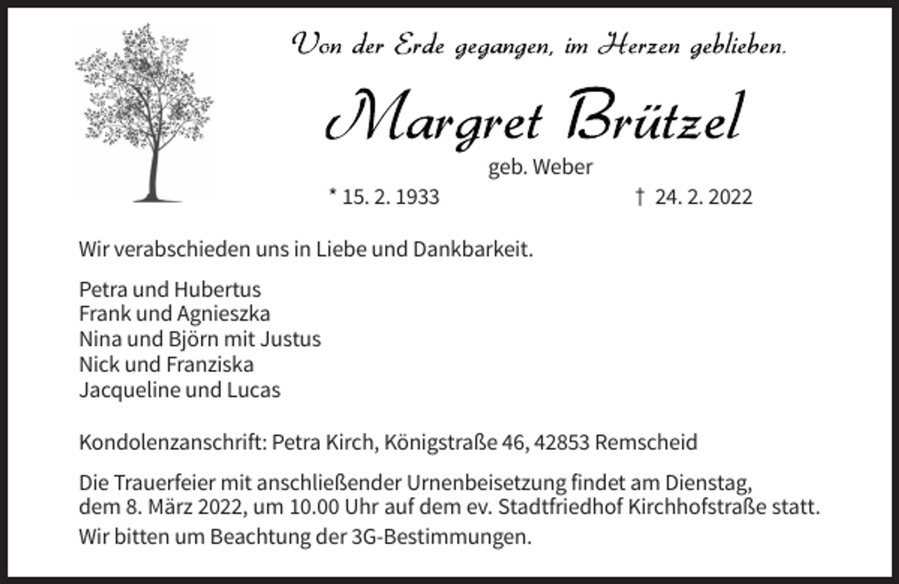 <p>geb. Weber<br />* 15. 2. 1933</p><p>† 24. 2. 2022</p><p>Wir verabschieden uns in Liebe und Dankbarkeit.<br />Petra und Hubertus<br />Frank und Agnieszka<br />Nina und Björn mit Justus<br />Nick und Franziska<br />Jacqueline und Lucas<br />Kondolenzanschrift: Petra Kirch, Königstraße 46, 42853 Remscheid<br />Die Trauerfeier mit anschließender Urnenbeisetzung findet am Dienstag,<br />dem 8. März 2022, um 10.00 Uhr auf dem ev. Stadtfriedhof Kirchhofstraße statt.<br />Wir bitten um Beachtung der 3G-Bestimmungen.</p>