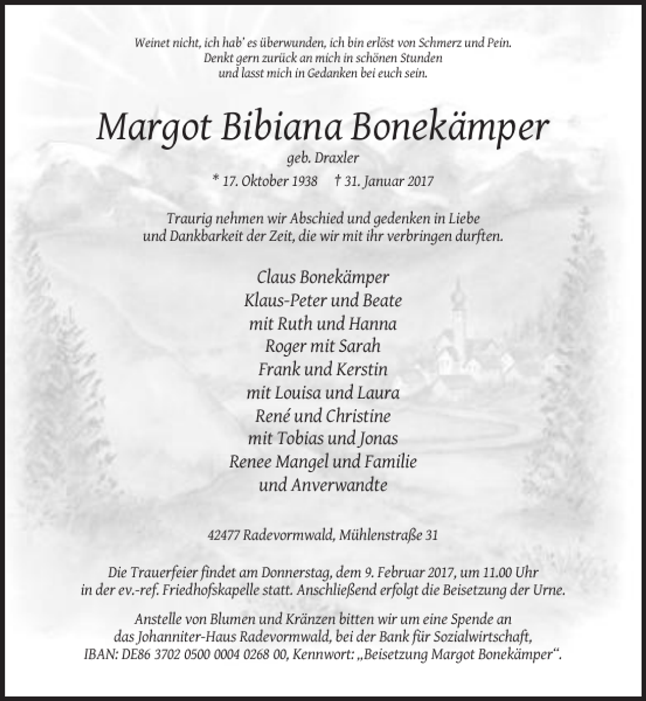 <p>Weinet nicht, ich hab’ es überwunden, ich bin erlöst von Schmerz und Pein.<br />Denkt gern zurück an mich in schönen Stunden<br />und lasst mich in Gedanken bei euch sein.</p><p>Margot Bibiana Bonekämper<br />geb. Draxler<br />* 17. Oktober 1938 † 31. Januar 2017<br />Traurig nehmen wir Abschied und gedenken in Liebe<br />und Dankbarkeit der Zeit, die wir mit ihr verbringen durften.</p><p>Claus Bonekämper<br />Klaus-Peter und Beate<br />mit Ruth und Hanna<br />Roger mit Sarah<br />Frank und Kerstin<br />mit Louisa und Laura<br />René und Christine<br />mit Tobias und Jonas<br />Renee Mangel und Familie<br />und Anverwandte<br />42477 Radevormwald, Mühlenstraße 31<br />Die Trauerfeier findet am Donnerstag, dem 9. Februar 2017, um 11.00 Uhr<br />in der ev.-ref. Friedhofskapelle statt. Anschließend erfolgt die Beisetzung der Urne.<br />Anstelle von Blumen und Kränzen bitten wir um eine Spende an<br />das Johanniter-Haus Radevormwald, bei der Bank für Sozialwirtschaft,<br />IBAN: DE86 3702 0504 0268 00, Kennwort: „Beisetzung Margot Bonekämper“.</p>
