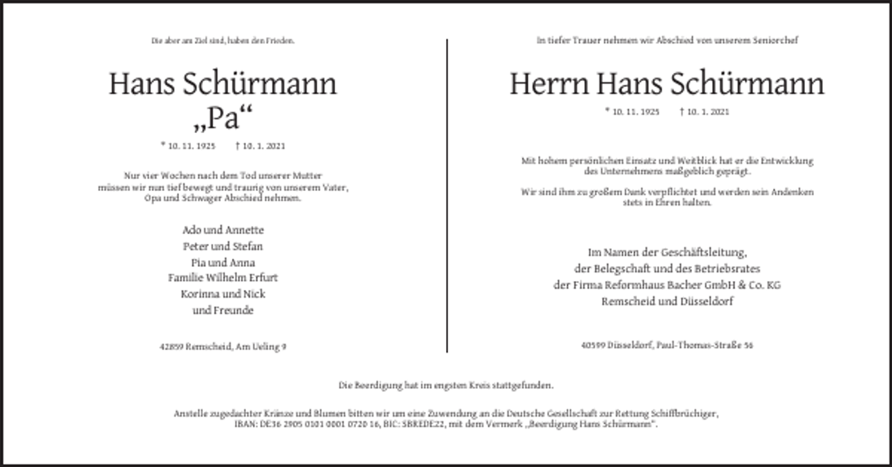 <p>Die aber am Ziel sind, haben den Frieden.</p><p>In tiefer Trauer nehmen wir Abschied von unserem Seniorchef</p><p>Hans Schürmann<br />„Pa“</p><p>Herrn Hans Schürmann</p><p>* 10. 11. 1925</p><p>* 10. 11. 1925</p><p>† 10. 1. 2021</p><p>† 10. 1. 2021<br />Mit hohem persönlichen Einsatz und Weitblick hat er die Entwicklung<br />des Unternehmens maßgeblich geprägt.</p><p>Nur vier Wochen nach dem Tod unserer Mutter<br />müssen wir nun tief bewegt und traurig von unserem Vater,<br />Opa und Schwager Abschied nehmen.</p><p>Wir sind ihm zu großem Dank verpflichtet und werden sein Andenken<br />stets in Ehren halten.</p><p>Ado und Annette<br />Peter und Stefan<br />Pia und Anna<br />Familie Wilhelm Erfurt<br />Korinna und Nick<br />und Freunde</p><p>Im Namen der Geschäftsleitung,<br />der Belegschaft und des Betriebsrates<br />der Firma Reformhaus Bacher GmbH &amp; Co. KG<br />Remscheid und Düsseldorf</p><p>40599 Düsseldorf, Paul-Thomas-Straße 56</p><p>42859 Remscheid, Am Ueling 9</p><p>Die Beerdigung hat im engsten Kreis stattgefunden.<br />Anstelle zugedachter Kränze und Blumen bitten wir um eine Zuwendung an die Deutsche Gesellschaft zur Rettung Schiffbrüchiger,<br />IBAN: DE36 2905 0101 0001 0720 16, BIC: SBREDE22, mit dem Vermerk „Beerdigung Hans Schürmann“.</p>