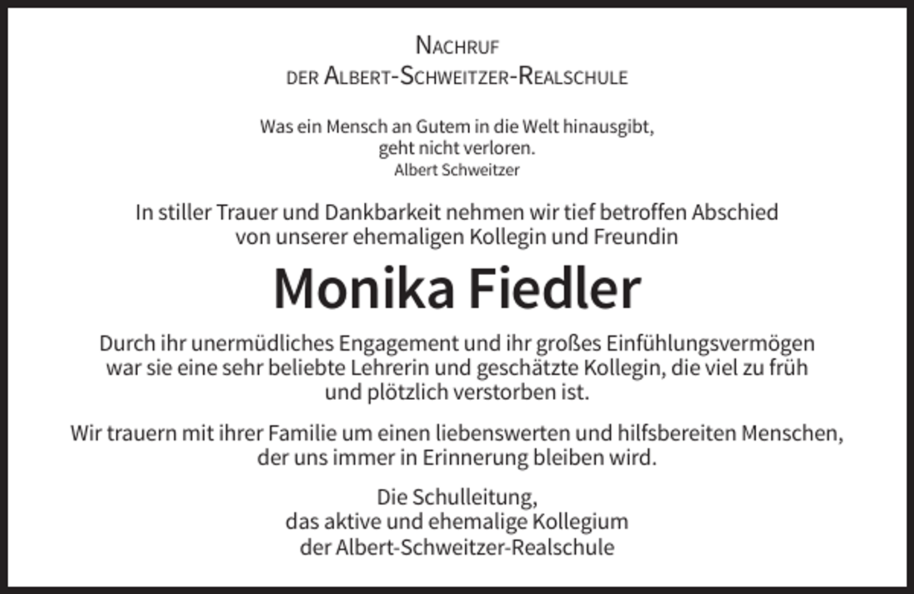 <p>NACHRUF<br />DER ALBERT-SCHWEITZER-REALSCHULE<br />Was ein Mensch an Gutem in die Welt hinausgibt,<br />geht nicht verloren.<br />Albert Schweitzer</p><p>In stiller Trauer und Dankbarkeit nehmen wir tief betroffen Abschied<br />von unserer ehemaligen Kollegin und Freundin</p><p>Monika Fiedler<br />Durch ihr unermüdliches Engagement und ihr großes Einfühlungsvermögen<br />war sie eine sehr beliebte Lehrerin und geschätzte Kollegin, die viel zu früh<br />und plötzlich verstorben ist.<br />Wir trauern mit ihrer Familie um einen liebenswerten und hilfsbereiten Menschen,<br />der uns immer in Erinnerung bleiben wird.<br />Die Schulleitung,<br />das aktive und ehemalige Kollegium<br />der Albert-Schweitzer-Realschule</p>