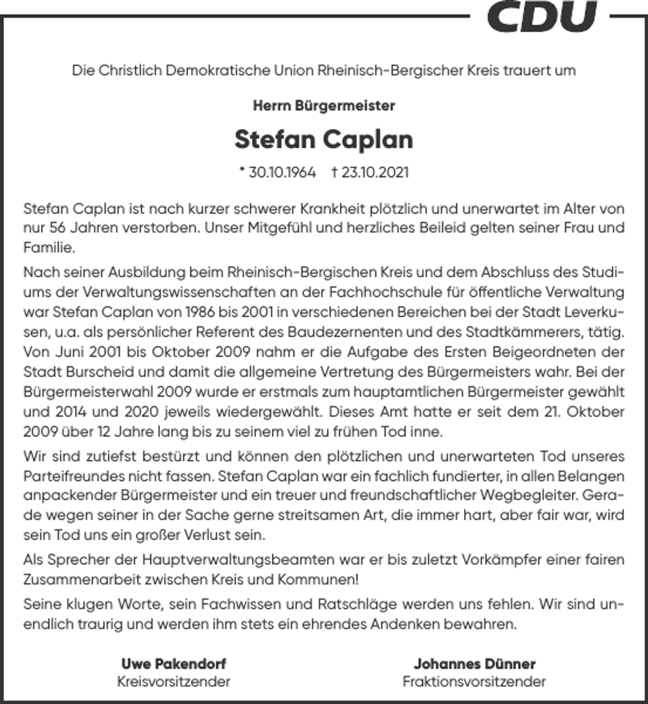 <p>Die Christlich Demokratische Union Rheinisch-Bergischer Kreis trauert um<br />Herrn Bürgermeister</p><p>Stefan Caplan<br />* 30.10.1964</p><p>† 23.10.2021</p><p>Stefan Caplan ist nach kurzer schwerer Krankheit plötzlich und unerwartet im Alter von<br />nur 56 Jahren verstorben. Unser Mitgefühl und herzliches Beileid gelten seiner Frau und<br />Familie.<br />Nach seiner Ausbildung beim Rheinisch-Bergischen Kreis und dem Abschluss des Studiums der Verwaltungswissenschaften an der Fachhochschule für öffentliche Verwaltung<br />war Stefan Caplan von 1986 bis 2001 in verschiedenen Bereichen bei der Stadt Leverkusen, u.a. als persönlicher Referent des Baudezernenten und des Stadtkämmerers, tätig.<br />Von Juni 2001 bis Oktober 2009 nahm er die Aufgabe des Ersten Beigeordneten der<br />Stadt Burscheid und damit die allgemeine Vertretung des Bürgermeisters wahr. Bei der<br />Bürgermeisterwahl 2009 wurde er erstmals zum hauptamtlichen Bürgermeister gewählt<br />und 2014 und 2020 jeweils wiedergewählt. Dieses Amt hatte er seit dem 21. Oktober<br />2009 über 12 Jahre lang bis zu seinem viel zu frühen Tod inne.<br />Wir sind zutiefst bestürzt und können den plötzlichen und unerwarteten Tod unseres<br />Parteifreundes nicht fassen. Stefan Caplan war ein fachlich fundierter, in allen Belangen<br />anpackender Bürgermeister und ein treuer und freundschaftlicher Wegbegleiter. Gerade wegen seiner in der Sache gerne streitsamen Art, die immer hart, aber fair war, wird<br />sein Tod uns ein großer Verlust sein.<br />Als Sprecher der Hauptverwaltungsbeamten war er bis zuletzt Vorkämpfer einer fairen<br />Zusammenarbeit zwischen Kreis und Kommunen!<br />Seine klugen Worte, sein Fachwissen und Ratschläge werden uns fehlen. Wir sind unendlich traurig und werden ihm stets ein ehrendes Andenken bewahren.<br />Uwe Pakendorf<br />Kreisvorsitzender</p><p>Johannes Dünner<br />Fraktionsvorsitzender</p>