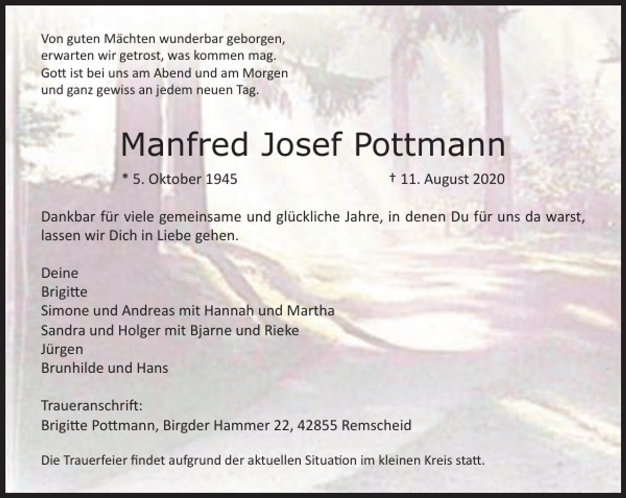 <p>Von guten Mächten wunderbar geborgen,<br />erwarten wir getrost, was kommen mag.<br />Gott ist bei uns am Abend und am Morgen<br />und ganz gewiss an jedem neuen Tag.</p><p>Manfred Josef Pottmann<br />* 5. Oktober 1945</p><p>† 11. August 2020</p><p>Dankbar für viele gemeinsame und glückliche Jahre, in denen Du für uns da warst,<br />lassen wir Dich in Liebe gehen.<br />Deine<br />Brigitte<br />Simone und Andreas mit Hannah und Martha<br />Sandra und Holger mit Bjarne und Rieke<br />Jürgen<br />Brunhilde und Hans<br />Traueranschrift:<br />Brigitte Pottmann, Birgder Hammer 22, 42855 Remscheid<br />Die Trauerfeier ﬁndet aufgrund der aktuellen Situation im kleinen Kreis statt.</p>