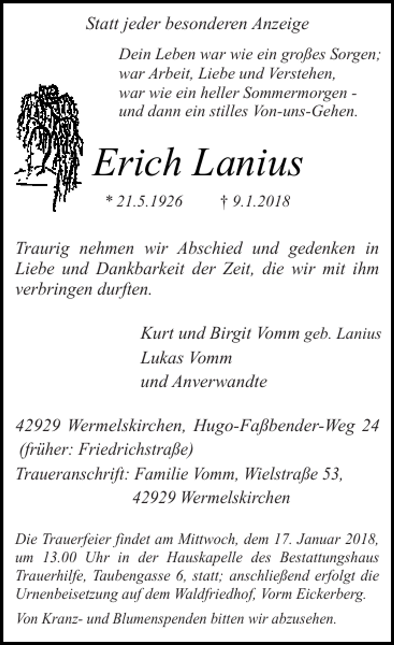 <p>Statt jeder besonderen Anzeige<br />Dein Leben war wie ein großes Sorgen;<br />war Arbeit, Liebe und Verstehen,<br />war wie ein heller Sommermorgen und dann ein stilles Von-uns-Gehen.</p><p>Erich Lanius<br />* 21.5.1926</p><p>† 9.1.2018</p><p>Traurig nehmen wir Abschied und gedenken in<br />Liebe und Dankbarkeit der Zeit, die wir mit ihm<br />verbringen durften.<br />Kurt und Birgit Vomm geb. Lanius<br />Lukas Vomm<br />und Anverwandte<br />42929 Wermelskirchen, Hugo-Faßbender-Weg 24<br />(früher: Friedrichstraße)<br />Traueranschrift: Familie Vomm, Wielstraße 53,<br />42929 Wermelskirchen<br />Die Trauerfeier findet am Mittwoch, dem 17. Januar 2018,<br />um 13.00 Uhr in der Hauskapelle des Bestattungshaus<br />Trauerhilfe, Taubengasse 6, statt; anschließend erfolgt die<br />Urnenbeisetzung auf dem Waldfriedhof, Vorm Eickerberg.<br />Von Kranz- und Blumenspenden bitten wir abzusehen.</p>