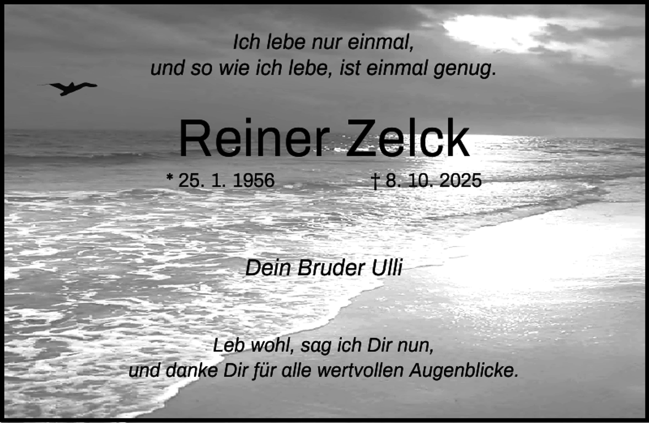 <p>Ich lebe nur einmal,<br />und so wie ich lebe, ist einmal genug.</p><p>Reiner Zelck</p><p>* 25. 1. 1956</p><p>† 8. 10. 2025</p><p>Dein Bruder Ulli<br />Leb wohl, sag ich Dir nun,<br />und danke Dir für alle wertvollen Augenblicke.</p>