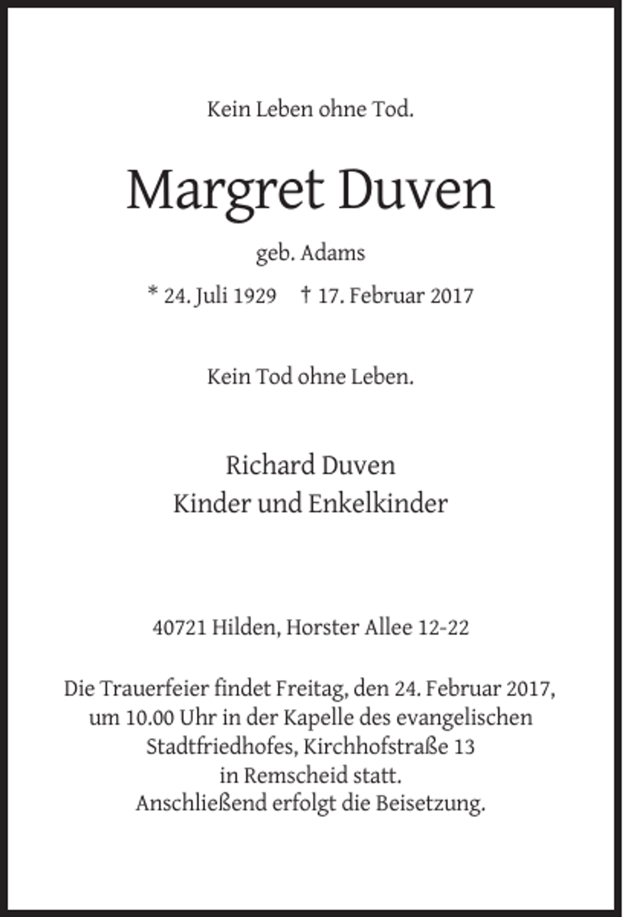 <p>Kein Leben ohne Tod.</p><p>Margret Duven<br />geb. Adams<br />* 24. Juli 1929 † 17. Februar 2017</p><p>Kein Tod ohne Leben.</p><p>Richard Duven<br />Kinder und Enkelkinder</p><p>40721 Hilden, Horster Allee 12-22<br />Die Trauerfeier findet Freitag, den 24. Februar 2017,<br />um 10.00 Uhr in der Kapelle des evangelischen<br />Stadtfriedhofes, Kirchhofstraße 13<br />in Remscheid statt.<br />Anschließend erfolgt die Beisetzung.</p>