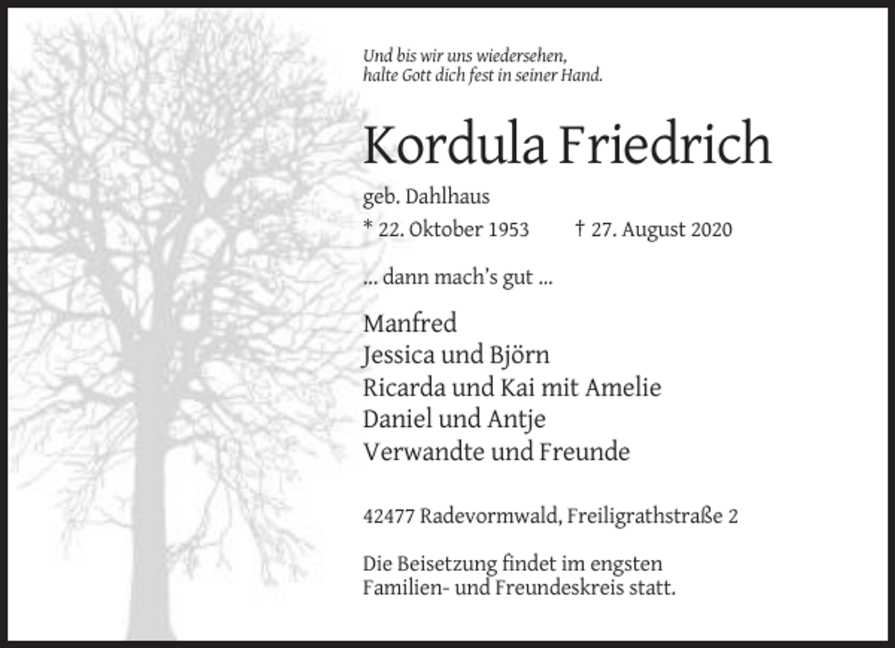 <p>Und bis wir uns wiedersehen,<br />halte Gott dich fest in seiner Hand.</p><p>Kordula Friedrich<br />geb. Dahlhaus<br />* 22. Oktober 1953</p><p>† 27. August 2020</p><p>... dann mach’s gut ...</p><p>Manfred<br />Jessica und Björn<br />Ricarda und Kai mit Amelie<br />Daniel und Antje<br />Verwandte und Freunde<br />42477 Radevormwald, Freiligrathstraße 2<br />Die Beisetzung findet im engsten<br />Familien- und Freundeskreis statt.</p>
